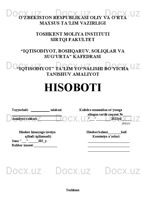 O ’ ZBEKISTON RESPUBLIKASI OLIY VA O ’ RTA
MAXSUS TA’LIM VAZIRLIGI
TOSHKENT MOLIYA INSTITUTI
SIRTQI FAKULTET
“IQTISODIYOT, BOSHQARUV, SOLIQLAR VA
SUG’URTA” KAFEDRASI
“IQTISODIYOT” TA’LIM YO’NALISHI BO’YICHA
TANISHUV AMALIYOT
HISOBOTI
       
Tayyorladi:    ___________  talabasi  Kafedra tomonidan ro’yxatga 
______________________________ olingan tartib raqami  № _____
Amaliyot rahbari:_______________ “___”_________2022yil______
(imzo) 
Hisobot himoyaga tavsiya  Hisobot bahosi________ball
qilindi (qilinmadi) Komissiya a’zolari:
Sana “___”______202_y. _________________________
Rahbar imzosi:______________ _________________________
_________________________
Toshkent