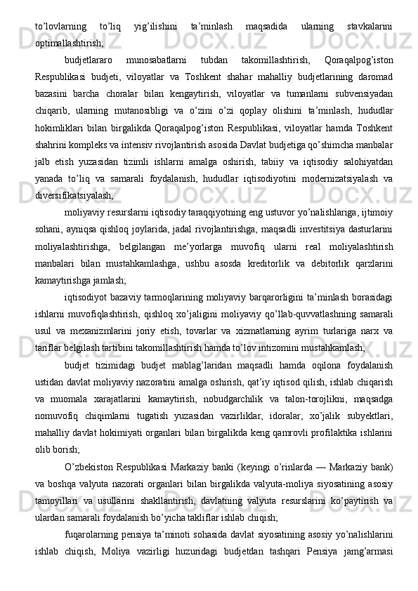 to’lovlarning   to’liq   yig’ilishini   ta’minlash   maqsadida   ularning   stavkalarini
optimallashtirish;
budjetlararo   munosabatlarni   tubdan   takomillashtirish,   Qoraqalpog’iston
Respublikasi   budjeti,   viloyatlar   va   Toshkent   shahar   mahalliy   budjetlarining   daromad
bazasini   barcha   choralar   bilan   kengaytirish,   viloyatlar   va   tumanlarni   subvensiyadan
chiqarib,   ularning   mutanosibligi   va   o’zini   o’zi   qoplay   olishini   ta’minlash,   hududlar
hokimliklari   bilan   birgalikda   Qoraqalpog’iston   Respublikasi,   viloyatlar   hamda   Toshkent
shahrini kompleks va intensiv rivojlantirish asosida Davlat budjetiga qo’shimcha manbalar
jalb   etish   yuzasidan   tizimli   ishlarni   amalga   oshirish,   tabiiy   va   iqtisodiy   salohiyatdan
yanada   to’liq   va   samarali   foydalanish,   hududlar   iqtisodiyotini   modernizatsiyalash   va
diversifikatsiyalash;
moliyaviy resurslarni iqtisodiy taraqqiyotning eng ustuvor yo’nalishlariga, ijtimoiy
sohani, ayniqsa  qishloq joylarida, jadal  rivojlantirishga, maqsadli  investitsiya  dasturlarini
moliyalashtirishga,   belgilangan   me’yorlarga   muvofiq   ularni   real   moliyalashtirish
manbalari   bilan   mustahkamlashga,   ushbu   asosda   kreditorlik   va   debitorlik   qarzlarini
kamaytirishga jamlash;
iqtisodiyot  bazaviy  tarmoqlarining  moliyaviy barqarorligini  ta’minlash  borasidagi
ishlarni   muvofiqlashtirish,   qishloq   xo’jaligini   moliyaviy   qo’llab-quvvatlashning   samarali
usul   va   mexanizmlarini   joriy   etish,   tovarlar   va   xizmatlarning   ayrim   turlariga   narx   va
tariflar belgilash tartibini takomillashtirish hamda to’lov intizomini mustahkamlash;
budjet   tizimidagi   budjet   mablag’laridan   maqsadli   hamda   oqilona   foydalanish
ustidan davlat moliyaviy nazoratini amalga oshirish, qat’iy iqtisod qilish, ishlab chiqarish
va   muomala   xarajatlarini   kamaytirish,   nobudgarchilik   va   talon-torojlikni,   maqsadga
nomuvofiq   chiqimlarni   tugatish   yuzasidan   vazirliklar,   idoralar,   xo’jalik   subyektlari,
mahalliy davlat hokimiyati organlari bilan birgalikda keng qamrovli profilaktika ishlarini
olib borish;
O’zbekiston   Respublikasi   Markaziy   banki   (keyingi   o’rinlarda   —   Markaziy   bank)
va   boshqa   valyuta   nazorati   organlari   bilan   birgalikda   valyuta-moliya   siyosatining   asosiy
tamoyillari   va   usullarini   shakllantirish,   davlatning   valyuta   resurslarini   ko’paytirish   va
ulardan samarali foydalanish bo’yicha takliflar ishlab chiqish;
fuqarolarning pensiya ta’minoti sohasida davlat siyosatining asosiy yo’nalishlarini
ishlab   chiqish,   Moliya   vazirligi   huzuridagi   budjetdan   tashqari   Pensiya   jamg’armasi 