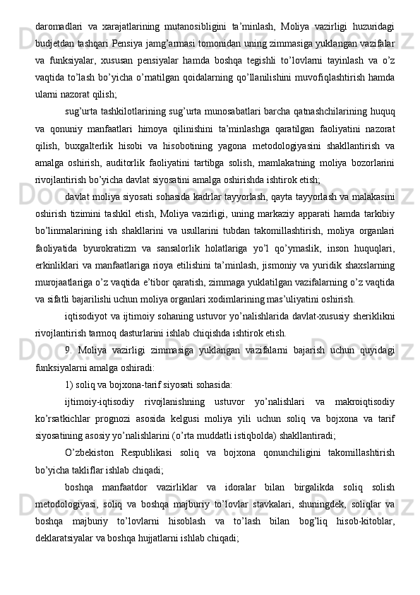 daromadlari   va   xarajatlarining   mutanosibligini   ta’minlash,   Moliya   vazirligi   huzuridagi
budjetdan tashqari Pensiya jamg’armasi tomonidan uning zimmasiga yuklangan vazifalar
va   funksiyalar,   xususan   pensiyalar   hamda   boshqa   tegishli   to’lovlarni   tayinlash   va   o’z
vaqtida  to’lash  bo’yicha  o’rnatilgan  qoidalarning  qo’llanilishini  muvofiqlashtirish  hamda
ularni nazorat qilish;
sug’urta tashkilotlarining sug’urta munosabatlari barcha qatnashchilarining huquq
va   qonuniy   manfaatlari   himoya   qilinishini   ta’minlashga   qaratilgan   faoliyatini   nazorat
qilish,   buxgalterlik   hisobi   va   hisobotining   yagona   metodologiyasini   shakllantirish   va
amalga   oshirish,   auditorlik   faoliyatini   tartibga   solish,   mamlakatning   moliya   bozorlarini
rivojlantirish bo’yicha davlat siyosatini amalga oshirishda ishtirok etish;
davlat moliya siyosati sohasida kadrlar tayyorlash, qayta tayyorlash va malakasini
oshirish   tizimini   tashkil   etish,   Moliya   vazirligi,   uning   markaziy   apparati   hamda   tarkibiy
bo’linmalarining   ish   shakllarini   va   usullarini   tubdan   takomillashtirish,   moliya   organlari
faoliyatida   byurokratizm   va   sansalorlik   holatlariga   yo’l   qo’ymaslik,   inson   huquqlari,
erkinliklari  va manfaatlariga rioya etilishini  ta’minlash,  jismoniy  va yuridik shaxslarning
murojaatlariga o’z vaqtida e’tibor qaratish, zimmaga yuklatilgan vazifalarning o’z vaqtida
va sifatli bajarilishi uchun moliya organlari xodimlarining mas’uliyatini oshirish.
iqtisodiyot va ijtimoiy sohaning ustuvor yo’nalishlarida davlat-xususiy sheriklikni
rivojlantirish tarmoq dasturlarini ishlab chiqishda ishtirok etish.
9.   Moliya   vazirligi   zimmasiga   yuklangan   vazifalarni   bajarish   uchun   quyidagi
funksiyalarni amalga oshiradi:
1) soliq va bojxona-tarif siyosati sohasida:
ijtimoiy-iqtisodiy   rivojlanishning   ustuvor   yo’nalishlari   va   makroiqtisodiy
ko’rsatkichlar   prognozi   asosida   kelgusi   moliya   yili   uchun   soliq   va   bojxona   va   tarif
siyosatining asosiy yo’nalishlarini (o’rta muddatli istiqbolda) shakllantiradi;
O’zbekiston   Respublikasi   soliq   va   bojxona   qonunchiligini   takomillashtirish
bo’yicha takliflar ishlab chiqadi;
boshqa   manfaatdor   vazirliklar   va   idoralar   bilan   birgalikda   soliq   solish
metodologiyasi,   soliq   va   boshqa   majburiy   to’lovlar   stavkalari,   shuningdek,   soliqlar   va
boshqa   majburiy   to’lovlarni   hisoblash   va   to’lash   bilan   bog’liq   hisob-kitoblar,
deklaratsiyalar va boshqa hujjatlarni ishlab chiqadi; 