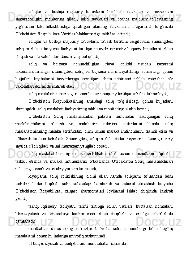 soliqlar   va   boshqa   majburiy   to’lovlarni   hisoblash   stavkalari   va   mexanizmi
samaradorligini   monitoring   qiladi,   soliq   stavkalari   va   boshqa   majburiy   to’lovlarning
yig’ilishini   takomillashtirishga   qaratilgan   ularning   stavkalarini   o’zgartirish   to’g’risida
O’zbekiston Respublikasi Vazirlar Mahkamasiga takliflar kiritadi;
soliqlar   va   boshqa   majburiy   to’lovlarni   to’lash   tartibini   belgilovchi,   shuningdek,
soliq   maslahati   bo’yicha   faoliyatni   tartibga   soluvchi   normativ-huquqiy   hujjatlarni   ishlab
chiqadi va o’z vakolatlari doirasida qabul qiladi;
soliq   va   bojxona   qonunchiligiga   rioya   etilishi   ustidan   nazoratni
takomillashtirishga,   shuningdek,   soliq   va   bojxona   ma’muriyatchiligi   sohasidagi   qonun
hujjatlari   loyihalarini   tayyorlashga   qaratilgan   chora-tadbirlarni   ishlab   chiqishda   o’z
vakolatlari doirasida ishtirok etadi;
soliq maslahati sohasidagi munosabatlarni huquqiy tartibga solishni ta’minlaydi;
O’zbekiston   Respublikasining   amaldagi   soliq   to’g’risidagi   qonun   hujjatlari,
shuningdek, soliq maslahati faoliyatining tahlili va monitoringini olib boradi;
O’zbekiston   Soliq   maslahatchilari   palatasi   tomonidan   tasdiqlangan   soliq
maslahatchilarini   o’qitish   va   malakasini   oshirish   dasturlarini   hamda   soliq
maslahatchisining   malaka   sertifikatini   olish   uchun   malaka   imtihonlarini   tashkil   etish   va
o’tkazish   tartibini  kelishadi.  Shuningdek,  soliq  maslahatchilari   reyestrini   o’zining  rasmiy
saytida e’lon qiladi va uni muntazam yangilab boradi;
soliq   maslahatchisining   malaka   sertifikatini   olish   uchun   nomzodlarni   o’qitishni
tashkil   etishda   va   malaka   imtihonlarini   o’tkazishda   O’zbekiston   Soliq   maslahatchilari
palatasiga texnik va uslubiy yordam ko’rsatadi;
kiyoqlama   soliq   solinishining   oldini   olish   hamda   soliqlarni   to’lashdan   bosh
tortishni   bartaraf   qilish,   soliq   sohasidagi   hamkorlik   va   axborot   almashish   bo’yicha
O’zbekiston   Respublikasi   xalqaro   shartnomalari   loyihasini   ishlab   chiqishda   ishtirok
yetadi;
tashqi   iqtisodiy   faoliyatni   tarifli   tartibga   solish   usullari,   kvotalash   normalari,
litsenziyalash   va   deklaratsiya   taqdim   etish   ishlab   chiqilishi   va   amalga   oshirilishida
qatnashadi;
manfaatdor   shaxslarning   so’rovlari   bo’yicha   soliq   qonunchiligi   bilan   bog’liq
masalalarni qonun hujjatlariga muvofiq tushuntiradi;
2) budjet siyosati va budjetlararo munosabatlar sohasida: