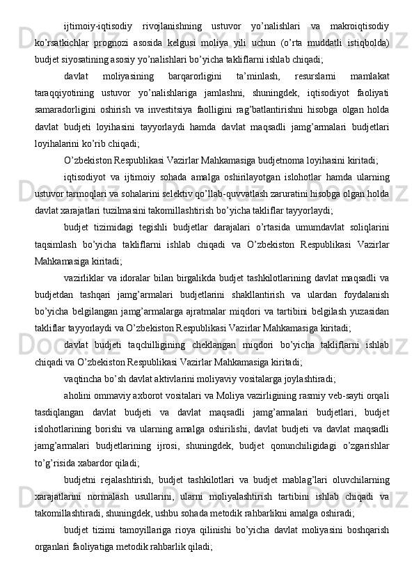 ijtimoiy-iqtisodiy   rivojlanishning   ustuvor   yo’nalishlari   va   makroiqtisodiy
ko’rsatkichlar   prognozi   asosida   kelgusi   moliya   yili   uchun   (o’rta   muddatli   istiqbolda)
budjet siyosatining asosiy yo’nalishlari bo’yicha takliflarni ishlab chiqadi;
davlat   moliyasining   barqarorligini   ta’minlash,   resurslarni   mamlakat
taraqqiyotining   ustuvor   yo’nalishlariga   jamlashni,   shuningdek,   iqtisodiyot   faoliyati
samaradorligini   oshirish   va   investitsiya   faolligini   rag’batlantirishni   hisobga   olgan   holda
davlat   budjeti   loyihasini   tayyorlaydi   hamda   davlat   maqsadli   jamg’armalari   budjetlari
loyihalarini ko’rib chiqadi;
O’zbekiston Respublikasi Vazirlar Mahkamasiga budjetnoma loyihasini kiritadi;
iqtisodiyot   va   ijtimoiy   sohada   amalga   oshirilayotgan   islohotlar   hamda   ularning
ustuvor tarmoqlari va sohalarini selektiv qo’llab-quvvatlash zaruratini hisobga olgan holda
davlat xarajatlari tuzilmasini takomillashtirish bo’yicha takliflar tayyorlaydi;
budjet   tizimidagi   tegishli   budjetlar   darajalari   o’rtasida   umumdavlat   soliqlarini
taqsimlash   bo’yicha   takliflarni   ishlab   chiqadi   va   O’zbekiston   Respublikasi   Vazirlar
Mahkamasiga kiritadi;
vazirliklar  va idoralar bilan birgalikda budjet tashkilotlarining davlat maqsadli  va
budjetdan   tashqari   jamg’armalari   budjetlarini   shakllantirish   va   ulardan   foydalanish
bo’yicha   belgilangan   jamg’armalarga   ajratmalar   miqdori   va   tartibini   belgilash   yuzasidan
takliflar tayyorlaydi va O’zbekiston Respublikasi Vazirlar Mahkamasiga kiritadi;
davlat   budjeti   taqchilligining   cheklangan   miqdori   bo’yicha   takliflarni   ishlab
chiqadi va O’zbekiston Respublikasi Vazirlar Mahkamasiga kiritadi;
vaqtincha bo’sh davlat aktivlarini moliyaviy vositalarga joylashtiradi;
aholini ommaviy axborot vositalari va Moliya vazirligining rasmiy veb-sayti orqali
tasdiqlangan   davlat   budjeti   va   davlat   maqsadli   jamg’armalari   budjetlari,   budjet
islohotlarining   borishi   va   ularning   amalga   oshirilishi,   davlat   budjeti   va   davlat   maqsadli
jamg’armalari   budjetlarining   ijrosi,   shuningdek,   budjet   qonunchiligidagi   o’zgarishlar
to’g’risida xabardor qiladi;
budjetni   rejalashtirish,   budjet   tashkilotlari   va   budjet   mablag’lari   oluvchilarning
xarajatlarini   normalash   usullarini,   ularni   moliyalashtirish   tartibini   ishlab   chiqadi   va
takomillashtiradi, shuningdek, ushbu sohada metodik rahbarlikni amalga oshiradi;
budjet   tizimi   tamoyillariga   rioya   qilinishi   bo’yicha   davlat   moliyasini   boshqarish
organlari faoliyatiga metodik rahbarlik qiladi;