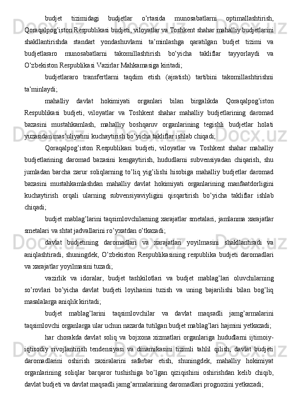 budjet   tizimidagi   budjetlar   o’rtasida   munosabatlarni   optimallashtirish,
Qoraqalpog’iston Respublikasi budjeti, viloyatlar va Toshkent shahar mahalliy budjetlarini
shakllantirishda   standart   yondashuvlarni   ta’minlashga   qaratilgan   budjet   tizimi   va
budjetlararo   munosabatlarni   takomillashtirish   bo’yicha   takliflar   tayyorlaydi   va
O’zbekiston Respublikasi Vazirlar Mahkamasiga kiritadi;
budjetlararo   transfertlarni   taqdim   etish   (ajratish)   tartibini   takomillashtirishni
ta’minlaydi;
mahalliy   davlat   hokimiyati   organlari   bilan   birgalikda   Qoraqalpog’iston
Respublikasi   budjeti,   viloyatlar   va   Toshkent   shahar   mahalliy   budjetlarining   daromad
bazasini   mustahkamlash,   mahalliy   boshqaruv   organlarining   tegishli   budjetlar   holati
yuzasidan mas’uliyatini kuchaytirish bo’yicha takliflar ishlab chiqadi;
Qoraqalpog’iston   Respublikasi   budjeti,   viloyatlar   va   Toshkent   shahar   mahalliy
budjetlarining   daromad   bazasini   kengaytirish,   hududlarni   subvensiyadan   chiqarish,   shu
jumladan   barcha   zarur   soliqlarning   to’liq   yig’ilishi   hisobiga   mahalliy   budjetlar   daromad
bazasini   mustahkamlashdan   mahalliy   davlat   hokimiyati   organlarining   manfaatdorligini
kuchaytirish   orqali   ularning   subvensiyaviyligini   qisqartirish   bo’yicha   takliflar   ishlab
chiqadi;
budjet  mablag’larini  taqsimlovchilarning xarajatlar  smetalari, jamlanma xarajatlar
smetalari va shtat jadvallarini ro’yxatdan o’tkazadi;
davlat   budjetining   daromadlari   va   xarajatlari   yoyilmasini   shakllantiradi   va
aniqlashtiradi,   shuningdek,   O’zbekiston   Respublikasining   respublika   budjeti   daromadlari
va xarajatlar yoyilmasini tuzadi;
vazirlik   va   idoralar,   budjet   tashkilotlari   va   budjet   mablag’lari   oluvchilarning
so’rovlari   bo’yicha   davlat   budjeti   loyihasini   tuzish   va   uning   bajarilishi   bilan   bog’liq
masalalarga aniqlik kiritadi;
budjet   mablag’larini   taqsimlovchilar   va   davlat   maqsadli   jamg’armalarini
taqsimlovchi organlarga ular uchun nazarda tutilgan budjet mablag’lari hajmini yetkazadi;
har   chorakda   davlat   soliq   va   bojxona   xizmatlari   organlariga   hududlarni   ijtimoiy-
iqtisodiy   rivojlantirish   tendensiyasi   va   dinamikasini   tizimli   tahlil   qilish,   davlat   budjeti
daromadlarini   oshirish   zaxiralarini   safarbar   etish,   shuningdek,   mahalliy   hokimiyat
organlarining   soliqlar   barqaror   tushishiga   bo’lgan   qiziqishini   oshirishdan   kelib   chiqib,
davlat budjeti va davlat maqsadli jamg’armalarining daromadlari prognozini yetkazadi;