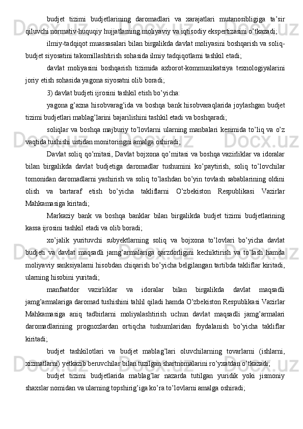 budjet   tizimi   budjetlarining   daromadlari   va   xarajatlari   mutanosibligiga   ta’sir
qiluvchi normativ-huquqiy hujjatlarning moliyaviy va iqtisodiy ekspertizasini o’tkazadi;
ilmiy-tadqiqot muassasalari bilan birgalikda davlat moliyasini boshqarish va soliq-
budjet siyosatini takomillashtirish sohasida ilmiy tadqiqotlarni tashkil etadi;
davlat   moliyasini   boshqarish   tizimida   axborot-kommunikatsiya   texnologiyalarini
joriy etish sohasida yagona siyosatni olib boradi;
3) davlat budjeti ijrosini tashkil etish bo’yicha:
yagona g’azna hisobvarag’ida va boshqa bank hisobvaraqlarida joylashgan budjet
tizimi budjetlari mablag’larini bajarilishini tashkil etadi va boshqaradi;
soliqlar va boshqa majburiy to’lovlarni  ularning manbalari kesimida to’liq va o’z
vaqtida tushishi ustidan monitoringni amalga oshiradi;
Davlat soliq qo’mitasi, Davlat bojxona qo’mitasi va boshqa vazirliklar va idoralar
bilan   birgalikda   davlat   budjetiga   daromadlar   tushumini   ko’paytirish,   soliq   to’lovchilar
tomonidan daromadlarni yashirish va soliq to’lashdan bo’yin tovlash sabablarining oldini
olish   va   bartaraf   etish   bo’yicha   takliflarni   O’zbekiston   Respublikasi   Vazirlar
Mahkamasiga kiritadi;
Markaziy   bank   va   boshqa   banklar   bilan   birgalikda   budjet   tizimi   budjetlarining
kassa ijrosini tashkil etadi va olib boradi;
xo’jalik   yurituvchi   subyektlarning   soliq   va   bojxona   to’lovlari   bo’yicha   davlat
budjeti   va   davlat   maqsadli   jamg’armalariga   qarzdorligini   kechiktirish   va   to’lash   hamda
moliyaviy sanksiyalarni hisobdan chiqarish bo’yicha belgilangan tartibda takliflar kiritadi,
ularning hisobini yuritadi;
manfaatdor   vazirliklar   va   idoralar   bilan   birgalikda   davlat   maqsadli
jamg’armalariga daromad tushishini tahlil qiladi hamda O’zbekiston Respublikasi Vazirlar
Mahkamasiga   aniq   tadbirlarni   moliyalashtirish   uchun   davlat   maqsadli   jamg’armalari
daromadlarining   prognozlardan   ortiqcha   tushumlaridan   foydalanish   bo’yicha   takliflar
kiritadi;
budjet   tashkilotlari   va   budjet   mablag’lari   oluvchilarning   tovarlarni   (ishlarni,
xizmatlarni) yetkazib beruvchilar bilan tuzilgan shartnomalarini ro’yxatdan o’tkazadi;
budjet   tizimi   budjetlarida   mablag’lar   nazarda   tutilgan   yuridik   yoki   jismoniy
shaxslar nomidan va ularning topshirig’iga ko’ra to’lovlarni amalga oshiradi; 