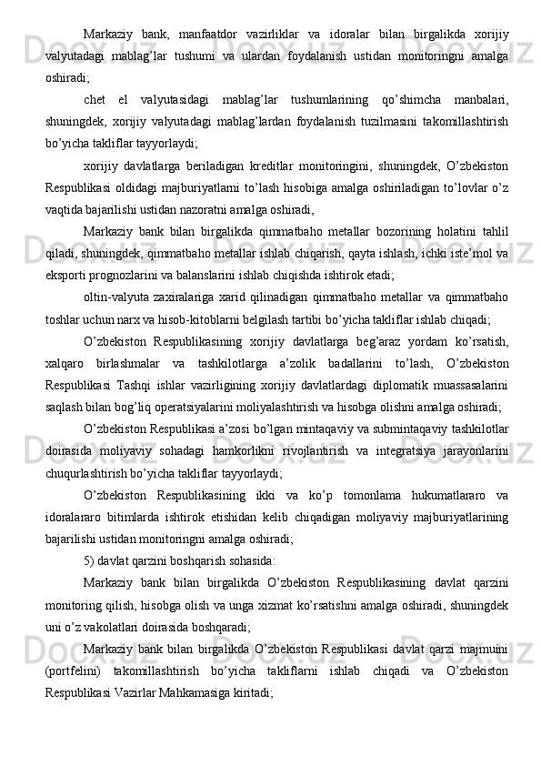 Markaziy   bank,   manfaatdor   vazirliklar   va   idoralar   bilan   birgalikda   xorijiy
valyutadagi   mablag’lar   tushumi   va   ulardan   foydalanish   ustidan   monitoringni   amalga
oshiradi;
chet   el   valyutasidagi   mablag’lar   tushumlarining   qo’shimcha   manbalari,
shuningdek,   xorijiy   valyutadagi   mablag’lardan   foydalanish   tuzilmasini   takomillashtirish
bo’yicha takliflar tayyorlaydi;
xorijiy   davlatlarga   beriladigan   kreditlar   monitoringini,   shuningdek,   O’zbekiston
Respublikasi   oldidagi   majburiyatlarni   to’lash   hisobiga   amalga   oshiriladigan   to’lovlar   o’z
vaqtida bajarilishi ustidan nazoratni amalga oshiradi,
Markaziy   bank   bilan   birgalikda   qimmatbaho   metallar   bozorining   holatini   tahlil
qiladi, shuningdek, qimmatbaho metallar ishlab chiqarish, qayta ishlash, ichki iste’mol va
eksporti prognozlarini va balanslarini ishlab chiqishda ishtirok etadi;
oltin-valyuta   zaxiralariga   xarid   qilinadigan   qimmatbaho   metallar   va   qimmatbaho
toshlar uchun narx va hisob-kitoblarni belgilash tartibi bo’yicha takliflar ishlab chiqadi;
O’zbekiston   Respublikasining   xorijiy   davlatlarga   beg’araz   yordam   ko’rsatish,
xalqaro   birlashmalar   va   tashkilotlarga   a’zolik   badallarini   to’lash,   O’zbekiston
Respublikasi   Tashqi   ishlar   vazirligining   xorijiy   davlatlardagi   diplomatik   muassasalarini
saqlash bilan bog’liq operatsiyalarini moliyalashtirish va hisobga olishni amalga oshiradi;
O’zbekiston Respublikasi a’zosi bo’lgan mintaqaviy va submintaqaviy tashkilotlar
doirasida   moliyaviy   sohadagi   hamkorlikni   rivojlantirish   va   integratsiya   jarayonlarini
chuqurlashtirish bo’yicha takliflar tayyorlaydi;
O’zbekiston   Respublikasining   ikki   va   ko’p   tomonlama   hukumatlararo   va
idoralararo   bitimlarda   ishtirok   etishidan   kelib   chiqadigan   moliyaviy   majburiyatlarining
bajarilishi ustidan monitoringni amalga oshiradi;
5) davlat qarzini boshqarish sohasida:
Markaziy   bank   bilan   birgalikda   O’zbekiston   Respublikasining   davlat   qarzini
monitoring qilish, hisobga olish va unga xizmat ko’rsatishni amalga oshiradi, shuningdek
uni o’z vakolatlari doirasida boshqaradi;
Markaziy   bank   bilan   birgalikda   O’zbekiston   Respublikasi   davlat   qarzi   majmuini
(portfelini)   takomillashtirish   bo’yicha   takliflarni   ishlab   chiqadi   va   O’zbekiston
Respublikasi Vazirlar Mahkamasiga kiritadi;