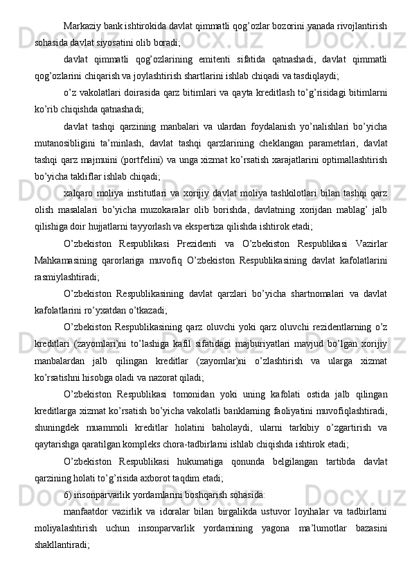 Markaziy bank ishtirokida davlat qimmatli qog’ozlar bozorini yanada rivojlantirish
sohasida davlat siyosatini olib boradi;
davlat   qimmatli   qog’ozlarining   emitenti   sifatida   qatnashadi,   davlat   qimmatli
qog’ozlarini chiqarish va joylashtirish shartlarini ishlab chiqadi va tasdiqlaydi;
o’z vakolatlari  doirasida qarz bitimlari va qayta kreditlash to’g’risidagi  bitimlarni
ko’rib chiqishda qatnashadi;
davlat   tashqi   qarzining   manbalari   va   ulardan   foydalanish   yo’nalishlari   bo’yicha
mutanosibligini   ta’minlash,   davlat   tashqi   qarzlarining   cheklangan   parametrlari,   davlat
tashqi qarz majmuini (portfelini) va unga xizmat ko’rsatish xarajatlarini optimallashtirish
bo’yicha takliflar ishlab chiqadi;
xalqaro   moliya   institutlari   va   xorijiy   davlat   moliya   tashkilotlari   bilan   tashqi   qarz
olish   masalalari   bo’yicha   muzokaralar   olib   borishda,   davlatning   xorijdan   mablag’   jalb
qilishiga doir hujjatlarni tayyorlash va ekspertiza qilishda ishtirok etadi;
O’zbekiston   Respublikasi   Prezidenti   va   O’zbekiston   Respublikasi   Vazirlar
Mahkamasining   qarorlariga   muvofiq   O’zbekiston   Respublikasining   davlat   kafolatlarini
rasmiylashtiradi;
O’zbekiston   Respublikasining   davlat   qarzlari   bo’yicha   shartnomalari   va   davlat
kafolatlarini ro’yxatdan o’tkazadi;
O’zbekiston   Respublikasining   qarz   oluvchi   yoki   qarz   oluvchi   rezidentlarning   o’z
kreditlari   (zayomlari)ni   to’lashiga   kafil   sifatidagi   majburiyatlari   mavjud   bo’lgan   xorijiy
manbalardan   jalb   qilingan   kreditlar   (zayomlar)ni   o’zlashtirish   va   ularga   xizmat
ko’rsatishni hisobga oladi va nazorat qiladi;
O’zbekiston   Respublikasi   tomonidan   yoki   uning   kafolati   ostida   jalb   qilingan
kreditlarga xizmat ko’rsatish bo’yicha vakolatli banklarning faoliyatini muvofiqlashtiradi,
shuningdek   muammoli   kreditlar   holatini   baholaydi,   ularni   tarkibiy   o’zgartirish   va
qaytarishga qaratilgan kompleks chora-tadbirlarni ishlab chiqishda ishtirok etadi;
O’zbekiston   Respublikasi   hukumatiga   qonunda   belgilangan   tartibda   davlat
qarzining holati to’g’risida axborot taqdim etadi;
6) insonparvarlik yordamlarini boshqarish sohasida:
manfaatdor   vazirlik   va   idoralar   bilan   birgalikda   ustuvor   loyihalar   va   tadbirlarni
moliyalashtirish   uchun   insonparvarlik   yordamining   yagona   ma’lumotlar   bazasini
shakllantiradi;