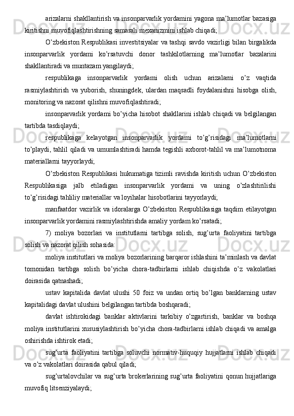 arizalarni shakllantirish va insonparvarlik yordamini yagona ma’lumotlar bazasiga
kiritishni muvofiqlashtirishning samarali mexanizmini ishlab chiqadi;
O’zbekiston Respublikasi  investitsiyalar va tashqi  savdo vazirligi bilan birgalikda
insonparvarlik   yordami   ko’rsatuvchi   donor   tashkilotlarning   ma’lumotlar   bazalarini
shakllantiradi va muntazam yangilaydi;
respublikaga   insonparvarlik   yordami   olish   uchun   arizalarni   o’z   vaqtida
rasmiylashtirish   va   yuborish,   shuningdek,   ulardan   maqsadli   foydalanishni   hisobga   olish,
monitoring va nazorat qilishni muvofiqlashtiradi;
insonparvarlik yordami bo’yicha hisobot shakllarini ishlab chiqadi va belgilangan
tartibda tasdiqlaydi;
respublikaga   kelayotgan   insonparvarlik   yordami   to’g’risidagi   ma’lumotlarni
to’playdi, tahlil qiladi va umumlashtiradi hamda tegishli axborot-tahlil va ma’lumotnoma
materiallarni tayyorlaydi;
O’zbekiston  Respublikasi  hukumatiga tizimli  ravishda  kiritish uchun  O’zbekiston
Respublikasiga   jalb   etiladigan   insonparvarlik   yordami   va   uning   o’zlashtirilishi
to’g’risidagi tahliliy materiallar va loyihalar hisobotlarini tayyorlaydi;
manfaatdor   vazirlik   va   idoralarga   O’zbekiston   Respublikasiga   taqdim   etilayotgan
insonparvarlik yordamini rasmiylashtirishda amaliy yordam ko’rsatadi;
7)   moliya   bozorlari   va   institutlarni   tartibga   solish,   sug’urta   faoliyatini   tartibga
solish va nazorat qilish sohasida:
moliya institutlari va moliya bozorlarining barqaror ishlashini ta’minlash va davlat
tomonidan   tartibga   solish   bo’yicha   chora-tadbirlarni   ishlab   chiqishda   o’z   vakolatlari
doirasida qatnashadi;
ustav   kapitalida   davlat   ulushi   50   foiz   va   undan   ortiq   bo’lgan   banklarning   ustav
kapitalidagi davlat ulushini belgilangan tartibda boshqaradi;
davlat   ishtirokidagi   banklar   aktivlarini   tarkibiy   o’zgartirish,   banklar   va   boshqa
moliya institutlarini xususiylashtirish bo’yicha chora-tadbirlarni ishlab chiqadi va amalga
oshirishda ishtirok etadi;
sug’urta   faoliyatini   tartibga   soluvchi   normativ-huquqiy   hujjatlarni   ishlab   chiqadi
va o’z vakolatlari doirasida qabul qiladi;
sug’urtalovchilar va sug’urta brokerlarining sug’urta faoliyatini qonun hujjatlariga
muvofiq litsenziyalaydi;