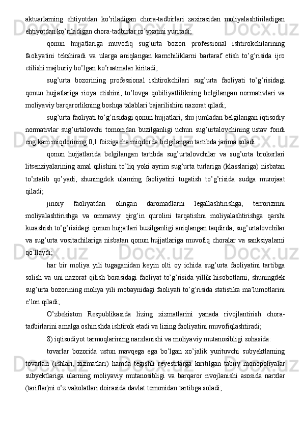 aktuarlarning   ehtiyotdan   ko’riladigan   chora-tadbirlari   zaxirasidan   moliyalashtiriladigan
ehtiyotdan ko’riladigan chora-tadbirlar ro’yxatini yuritadi;
qonun   hujjatlariga   muvofiq   sug’urta   bozori   professional   ishtirokchilarining
faoliyatini   tekshiradi   va   ularga   aniqlangan   kamchiliklarni   bartaraf   etish   to’g’risida   ijro
etilishi majburiy bo’lgan ko’rsatmalar kiritadi;
sug’urta   bozorining   professional   ishtirokchilari   sug’urta   faoliyati   to’g’risidagi
qonun   hujjatlariga   rioya   etishini,   to’lovga   qobiliyatlilikning   belgilangan   normativlari   va
moliyaviy barqarorlikning boshqa talablari bajarilishini nazorat qiladi;
sug’urta faoliyati to’g’risidagi qonun hujjatlari, shu jumladan belgilangan iqtisodiy
normativlar   sug’urtalovchi   tomonidan   buzilganligi   uchun   sug’urtalovchining   ustav   fondi
eng kam miqdorining 0,1 foizigacha miqdorda belgilangan tartibda jarima soladi.
qonun   hujjatlarida   belgilangan   tartibda   sug’urtalovchilar   va   sug’urta   brokerlari
litsenziyalarining amal  qilishini to’liq yoki ayrim sug’urta turlariga (klasslariga) nisbatan
to’xtatib   qo’yadi,   shuningdek   ularning   faoliyatini   tugatish   to’g’risida   sudga   murojaat
qiladi;
jinoiy   faoliyatdan   olingan   daromadlarni   legallashtirishga,   terrorizmni
moliyalashtirishga   va   ommaviy   qirg’in   qurolini   tarqatishni   moliyalashtirishga   qarshi
kurashish to’g’risidagi qonun hujjatlari buzilganligi aniqlangan taqdirda, sug’urtalovchilar
va sug’urta vositachilariga nisbatan qonun hujjatlariga muvofiq choralar va sanksiyalarni
qo’llaydi;
har   bir   moliya   yili   tugaganidan   keyin   olti   oy   ichida   sug’urta   faoliyatini   tartibga
solish   va  uni   nazorat   qilish   borasidagi  faoliyat   to’g’risida  yillik  hisobotlarni,  shuningdek
sug’urta bozorining moliya yili mobaynidagi faoliyati to’g’risida statistika ma’lumotlarini
e’lon qiladi;
O’zbekiston   Respublikasida   lizing   xizmatlarini   yanada   rivojlantirish   chora-
tadbirlarini amalga oshirishda ishtirok etadi va lizing faoliyatini muvofiqlashtiradi;
8) iqtisodiyot tarmoqlarining narxlanishi va moliyaviy mutanosibligi sohasida:
tovarlar   bozorida   ustun   mavqega   ega   bo’lgan   xo’jalik   yurituvchi   subyektlarning
tovarlari   (ishlari,   xizmatlari)   hamda   tegishli   reyestrlarga   kiritilgan   tabiiy   monopoliyalar
subyektlariga   ularning   moliyaviy   mutanosibligi   va   barqaror   rivojlanishi   asosida   narxlar
(tariflar)ni o’z vakolatlari doirasida davlat tomonidan tartibga soladi;