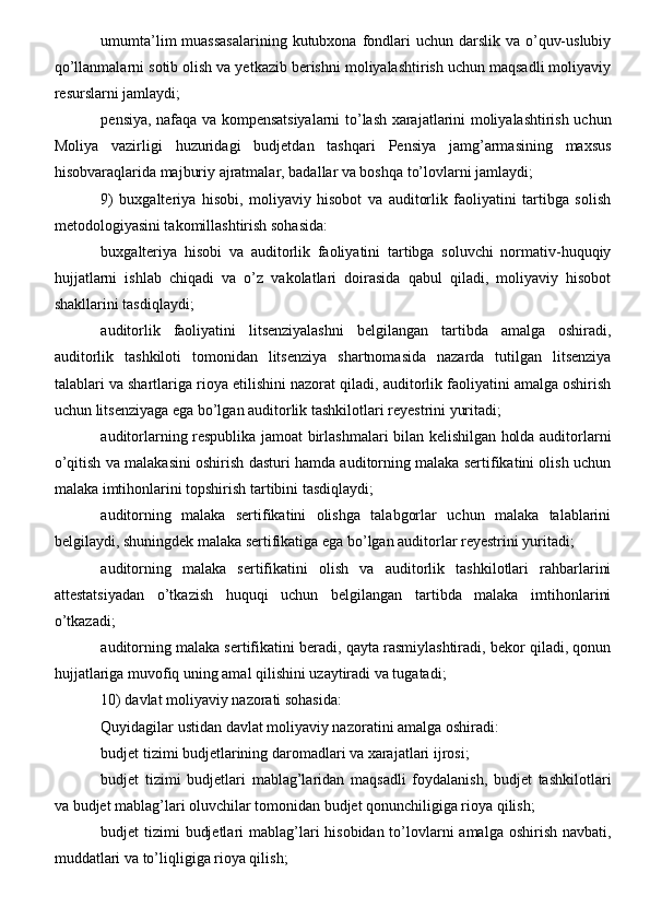 umumta’lim  muassasalarining kutubxona  fondlari  uchun darslik va o’quv-uslubiy
qo’llanmalarni sotib olish va yetkazib berishni moliyalashtirish uchun maqsadli moliyaviy
resurslarni jamlaydi;
pensiya, nafaqa va kompensatsiyalarni to’lash xarajatlarini moliyalashtirish uchun
Moliya   vazirligi   huzuridagi   budjetdan   tashqari   Pensiya   jamg’armasining   maxsus
hisobvaraqlarida majburiy ajratmalar, badallar va boshqa to’lovlarni jamlaydi;
9)   buxgalteriya   hisobi,   moliyaviy   hisobot   va   auditorlik   faoliyatini   tartibga   solish
metodologiyasini takomillashtirish sohasida:
buxgalteriya   hisobi   va   auditorlik   faoliyatini   tartibga   soluvchi   normativ-huquqiy
hujjatlarni   ishlab   chiqadi   va   o’z   vakolatlari   doirasida   qabul   qiladi,   moliyaviy   hisobot
shakllarini tasdiqlaydi;
auditorlik   faoliyatini   litsenziyalashni   belgilangan   tartibda   amalga   oshiradi,
auditorlik   tashkiloti   tomonidan   litsenziya   shartnomasida   nazarda   tutilgan   litsenziya
talablari va shartlariga rioya etilishini nazorat qiladi, auditorlik faoliyatini amalga oshirish
uchun litsenziyaga ega bo’lgan auditorlik tashkilotlari reyestrini yuritadi;
auditorlarning respublika jamoat birlashmalari bilan kelishilgan holda auditorlarni
o’qitish va malakasini oshirish dasturi hamda auditorning malaka sertifikatini olish uchun
malaka imtihonlarini topshirish tartibini tasdiqlaydi;
auditorning   malaka   sertifikatini   olishga   talabgorlar   uchun   malaka   talablarini
belgilaydi, shuningdek malaka sertifikatiga ega bo’lgan auditorlar reyestrini yuritadi;
auditorning   malaka   sertifikatini   olish   va   auditorlik   tashkilotlari   rahbarlarini
attestatsiyadan   o’tkazish   huquqi   uchun   belgilangan   tartibda   malaka   imtihonlarini
o’tkazadi;
auditorning malaka sertifikatini beradi, qayta rasmiylashtiradi, bekor qiladi, qonun
hujjatlariga muvofiq uning amal qilishini uzaytiradi va tugatadi;
10) davlat moliyaviy nazorati sohasida:
Quyidagilar ustidan davlat moliyaviy nazoratini amalga oshiradi:
budjet tizimi budjetlarining daromadlari va xarajatlari ijrosi;
budjet   tizimi   budjetlari   mablag’laridan   maqsadli   foydalanish,   budjet   tashkilotlari
va budjet mablag’lari oluvchilar tomonidan budjet qonunchiligiga rioya qilish;
budjet tizimi  budjetlari  mablag’lari hisobidan to’lovlarni  amalga oshirish navbati,
muddatlari va to’liqligiga rioya qilish;