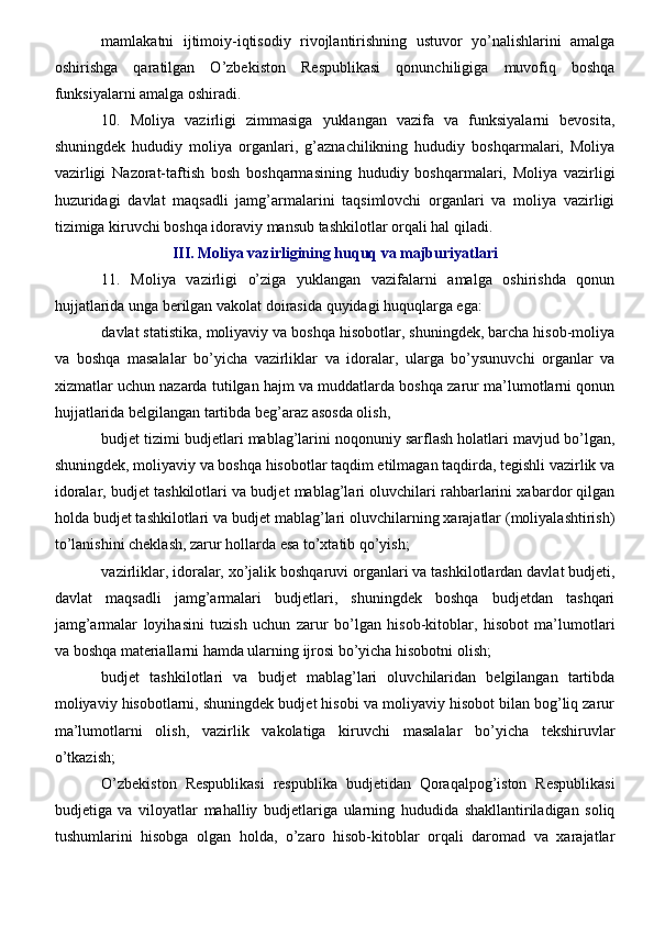 mamlakatni   ijtimoiy-iqtisodiy   rivojlantirishning   ustuvor   yo’nalishlarini   amalga
oshirishga   qaratilgan   O’zbekiston   Respublikasi   qonunchiligiga   muvofiq   boshqa
funksiyalarni amalga oshiradi.
10.   Moliya   vazirligi   zimmasiga   yuklangan   vazifa   va   funksiyalarni   bevosita,
shuningdek   hududiy   moliya   organlari,   g’aznachilikning   hududiy   boshqarmalari,   Moliya
vazirligi   Nazorat-taftish   bosh   boshqarmasining   hududiy   boshqarmalari,   Moliya   vazirligi
huzuridagi   davlat   maqsadli   jamg’armalarini   taqsimlovchi   organlari   va   moliya   vazirligi
tizimiga kiruvchi boshqa idoraviy mansub tashkilotlar orqali hal qiladi.
III. Moliya vazirligining huquq va majburiyatlari
11.   Moliya   vazirligi   o’ziga   yuklangan   vazifalarni   amalga   oshirishda   qonun
hujjatlarida unga berilgan vakolat doirasida quyidagi huquqlarga ega:
davlat statistika, moliyaviy va boshqa hisobotlar, shuningdek, barcha hisob-moliya
va   boshqa   masalalar   bo’yicha   vazirliklar   va   idoralar,   ularga   bo’ysunuvchi   organlar   va
xizmatlar uchun nazarda tutilgan hajm va muddatlarda boshqa zarur ma’lumotlarni qonun
hujjatlarida belgilangan tartibda beg’araz asosda olish,
budjet tizimi budjetlari mablag’larini noqonuniy sarflash holatlari mavjud bo’lgan,
shuningdek, moliyaviy va boshqa hisobotlar taqdim etilmagan taqdirda, tegishli vazirlik va
idoralar, budjet tashkilotlari va budjet mablag’lari oluvchilari rahbarlarini xabardor qilgan
holda budjet tashkilotlari va budjet mablag’lari oluvchilarning xarajatlar (moliyalashtirish)
to’lanishini cheklash, zarur hollarda esa to’xtatib qo’yish;
vazirliklar, idoralar, xo’jalik boshqaruvi organlari va tashkilotlardan davlat budjeti,
davlat   maqsadli   jamg’armalari   budjetlari,   shuningdek   boshqa   budjetdan   tashqari
jamg’armalar   loyihasini   tuzish   uchun   zarur   bo’lgan   hisob-kitoblar,   hisobot   ma’lumotlari
va boshqa materiallarni hamda ularning ijrosi bo’yicha hisobotni olish;
budjet   tashkilotlari   va   budjet   mablag’lari   oluvchilaridan   belgilangan   tartibda
moliyaviy hisobotlarni, shuningdek budjet hisobi va moliyaviy hisobot bilan bog’liq zarur
ma’lumotlarni   olish,   vazirlik   vakolatiga   kiruvchi   masalalar   bo’yicha   tekshiruvlar
o’tkazish;
O’zbekiston   Respublikasi   respublika   budjetidan   Qoraqalpog’iston   Respublikasi
budjetiga   va   viloyatlar   mahalliy   budjetlariga   ularning   hududida   shakllantiriladigan   soliq
tushumlarini   hisobga   olgan   holda,   o’zaro   hisob-kitoblar   orqali   daromad   va   xarajatlar 