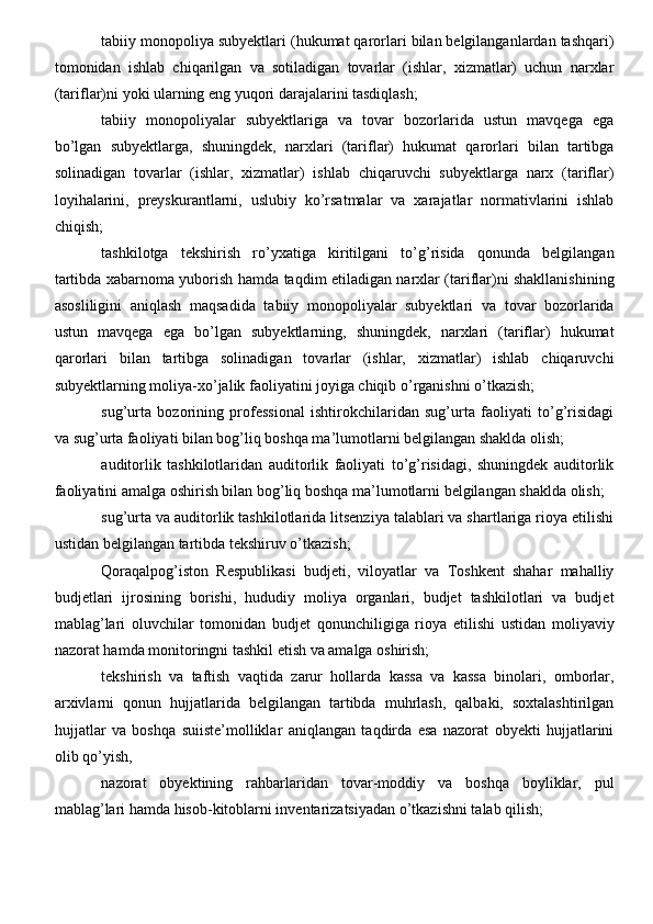 tabiiy monopoliya subyektlari (hukumat qarorlari bilan belgilanganlardan tashqari)
tomonidan   ishlab   chiqarilgan   va   sotiladigan   tovarlar   (ishlar,   xizmatlar)   uchun   narxlar
(tariflar)ni yoki ularning eng yuqori darajalarini tasdiqlash;
tabiiy   monopoliyalar   subyektlariga   va   tovar   bozorlarida   ustun   mavqega   ega
bo’lgan   subyektlarga,   shuningdek,   narxlari   (tariflar)   hukumat   qarorlari   bilan   tartibga
solinadigan   tovarlar   (ishlar,   xizmatlar)   ishlab   chiqaruvchi   subyektlarga   narx   (tariflar)
loyihalarini,   preyskurantlarni,   uslubiy   ko’rsatmalar   va   xarajatlar   normativlarini   ishlab
chiqish;
tashkilotga   tekshirish   ro’yxatiga   kiritilgani   to’g’risida   qonunda   belgilangan
tartibda xabarnoma yuborish hamda taqdim etiladigan narxlar (tariflar)ni shakllanishining
asosliligini   aniqlash   maqsadida   tabiiy   monopoliyalar   subyektlari   va   tovar   bozorlarida
ustun   mavqega   ega   bo’lgan   subyektlarning,   shuningdek,   narxlari   (tariflar)   hukumat
qarorlari   bilan   tartibga   solinadigan   tovarlar   (ishlar,   xizmatlar)   ishlab   chiqaruvchi
subyektlarning moliya-xo’jalik faoliyatini joyiga chiqib o’rganishni o’tkazish;
sug’urta   bozorining   professional   ishtirokchilaridan   sug’urta   faoliyati   to’g’risidagi
va sug’urta faoliyati bilan bog’liq boshqa ma’lumotlarni belgilangan shaklda olish;
auditorlik   tashkilotlaridan   auditorlik   faoliyati   to’g’risidagi,   shuningdek   auditorlik
faoliyatini amalga oshirish bilan bog’liq boshqa ma’lumotlarni belgilangan shaklda olish;
sug’urta va auditorlik tashkilotlarida litsenziya talablari va shartlariga rioya etilishi
ustidan belgilangan tartibda tekshiruv o’tkazish;
Qoraqalpog’iston   Respublikasi   budjeti,   viloyatlar   va   Toshkent   shahar   mahalliy
budjetlari   ijrosining   borishi,   hududiy   moliya   organlari,   budjet   tashkilotlari   va   budjet
mablag’lari   oluvchilar   tomonidan   budjet   qonunchiligiga   rioya   etilishi   ustidan   moliyaviy
nazorat hamda monitoringni tashkil etish va amalga oshirish;
tekshirish   va   taftish   vaqtida   zarur   hollarda   kassa   va   kassa   binolari,   omborlar,
arxivlarni   qonun   hujjatlarida   belgilangan   tartibda   muhrlash,   qalbaki,   soxtalashtirilgan
hujjatlar   va   boshqa   suiiste’molliklar   aniqlangan   taqdirda   esa   nazorat   obyekti   hujjatlarini
olib qo’yish,
nazorat   obyektining   rahbarlaridan   tovar-moddiy   va   boshqa   boyliklar,   pul
mablag’lari hamda hisob-kitoblarni inventarizatsiyadan o’tkazishni talab qilish;