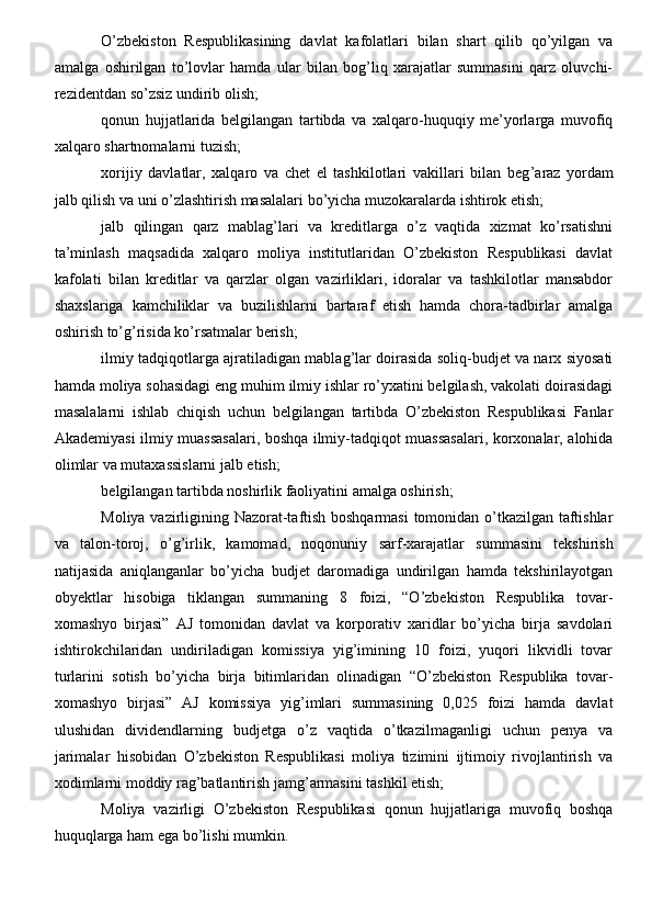O’zbekiston   Respublikasining   davlat   kafolatlari   bilan   shart   qilib   qo’yilgan   va
amalga   oshirilgan   to’lovlar   hamda   ular   bilan   bog’liq   xarajatlar   summasini   qarz   oluvchi-
rezidentdan so’zsiz undirib olish;
qonun   hujjatlarida   belgilangan   tartibda   va   xalqaro-huquqiy   me’yorlarga   muvofiq
xalqaro shartnomalarni tuzish;
xorijiy   davlatlar,   xalqaro   va   chet   el   tashkilotlari   vakillari   bilan   beg ’ araz   yordam
jalb qilish va uni o’zlashtirish masalalari bo’yicha muzokaralarda ishtirok etish;
jalb   qilingan   qarz   mablag’lari   va   kreditlarga   o’z   vaqtida   xizmat   ko’rsatishni
ta’minlash   maqsadida   xalqaro   moliya   institutlaridan   O’zbekiston   Respublikasi   davlat
kafolati   bilan   kreditlar   va   qarzlar   olgan   vazirliklari,   idoralar   va   tashkilotlar   mansabdor
shaxslariga   kamchiliklar   va   buzilishlarni   bartaraf   etish   hamda   chora-tadbirlar   amalga
oshirish to’g’risida ko’rsatmalar berish;
ilmiy tadqiqotlarga ajratiladigan mablag’lar doirasida soliq-budjet va narx siyosati
hamda moliya sohasidagi eng muhim ilmiy ishlar ro’yxatini belgilash, vakolati doirasidagi
masalalarni   ishlab   chiqish   uchun   belgilangan   tartibda   O’zbekiston   Respublikasi   Fanlar
Akademiyasi ilmiy muassasalari, boshqa ilmiy-tadqiqot muassasalari, korxonalar, alohida
olimlar va mutaxassislarni jalb etish;
belgilangan tartibda noshirlik faoliyatini amalga oshirish;
Moliya vazirligining Nazorat-taftish boshqarmasi  tomonidan o’tkazilgan taftishlar
va   talon-toroj,   o’g’irlik,   kamomad,   noqonuniy   sarf-xarajatlar   summasini   tekshirish
natijasida   aniqlanganlar   bo’yicha   budjet   daromadiga   undirilgan   hamda   tekshirilayotgan
obyektlar   hisobiga   tiklangan   summaning   8   foizi,   “O’zbekiston   Respublika   tovar-
xomashyo   birjasi”   AJ   tomonidan   davlat   va   korporativ   xaridlar   bo’yicha   birja   savdolari
ishtirokchilaridan   undiriladigan   komissiya   yig’imining   10   foizi,   yuqori   likvidli   tovar
turlarini   sotish   bo’yicha   birja   bitimlaridan   olinadigan   “O’zbekiston   Respublika   tovar-
xomashyo   birjasi”   AJ   komissiya   yig’imlari   summasining   0,025   foizi   hamda   davlat
ulushidan   dividendlarning   budjetga   o’z   vaqtida   o’tkazilmaganligi   uchun   penya   va
jarimalar   hisobidan   O’zbekiston   Respublikasi   moliya   tizimini   ijtimoiy   rivojlantirish   va
xodimlarni moddiy rag’batlantirish jamg’armasini tashkil etish;
Moliya   vazirligi   O’zbekiston   Respublikasi   qonun   hujjatlariga   muvofiq   boshqa
huquqlarga ham ega bo’lishi mumkin.