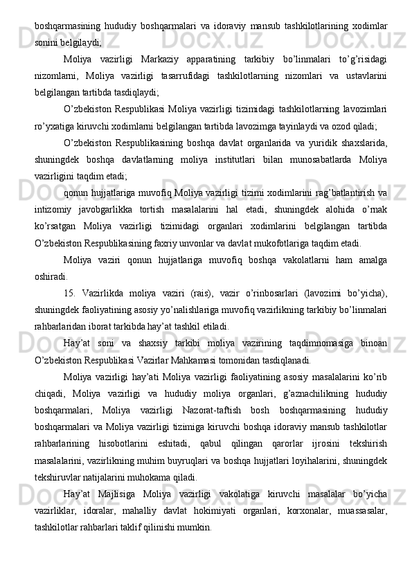 boshqarmasining   hududiy   boshqarmalari   va   idoraviy   mansub   tashkilotlarining   xodimlar
sonini belgilaydi;
Moliya   vazirligi   Markaziy   apparatining   tarkibiy   bo’linmalari   to’g’risidagi
nizomlarni,   Moliya   vazirligi   tasarrufidagi   tashkilotlarning   nizomlari   va   ustavlarini
belgilangan tartibda tasdiqlaydi;
O’zbekiston   Respublikasi   Moliya   vazirligi   tizimidagi   tashkilotlarning   lavozimlari
ro’yxatiga kiruvchi xodimlarni belgilangan tartibda lavozimga tayinlaydi va ozod qiladi;
O’zbekiston   Respublikasining   boshqa   davlat   organlarida   va   yuridik   shaxslarida,
shuningdek   boshqa   davlatlarning   moliya   institutlari   bilan   munosabatlarda   Moliya
vazirligini taqdim etadi;
qonun hujjatlariga muvofiq Moliya vazirligi tizimi xodimlarini rag’batlantirish va
intizomiy   javobgarlikka   tortish   masalalarini   hal   etadi,   shuningdek   alohida   o’rnak
ko’rsatgan   Moliya   vazirligi   tizimidagi   organlari   xodimlarini   belgilangan   tartibda
O’zbekiston Respublikasining faxriy unvonlar va davlat mukofotlariga taqdim etadi.
Moliya   vaziri   qonun   hujjatlariga   muvofiq   boshqa   vakolatlarni   ham   amalga
oshiradi.
15.   Vazirlikda   moliya   vaziri   (rais),   vazir   o’rinbosarlari   (lavozimi   bo’yicha),
shuningdek faoliyatining asosiy yo’nalishlariga muvofiq vazirlikning tarkibiy bo’linmalari
rahbarlaridan iborat tarkibda hay’at tashkil etiladi.
Hay’at   soni   va   shaxsiy   tarkibi   moliya   vazirining   taqdimnomasiga   binoan
O’zbekiston Respublikasi Vazirlar Mahkamasi tomonidan tasdiqlanadi.
Moliya   vazirligi   hay’ati   Moliya   vazirligi   faoliyatining   asosiy   masalalarini   ko’rib
chiqadi,   Moliya   vazirligi   va   hududiy   moliya   organlari,   g’aznachilikning   hududiy
boshqarmalari,   Moliya   vazirligi   Nazorat-taftish   bosh   boshqarmasining   hududiy
boshqarmalari  va Moliya vazirligi  tizimiga kiruvchi  boshqa  idoraviy mansub tashkilotlar
rahbarlarining   hisobotlarini   eshitadi,   qabul   qilingan   qarorlar   ijrosini   tekshirish
masalalarini, vazirlikning muhim buyruqlari va boshqa hujjatlari loyihalarini, shuningdek
tekshiruvlar natijalarini muhokama qiladi.
Hay’at   Majlisiga   Moliya   vazirligi   vakolatiga   kiruvchi   masalalar   bo’yicha
vazirliklar,   idoralar,   mahalliy   davlat   hokimiyati   organlari,   korxonalar,   muassasalar,
tashkilotlar rahbarlari taklif qilinishi mumkin.