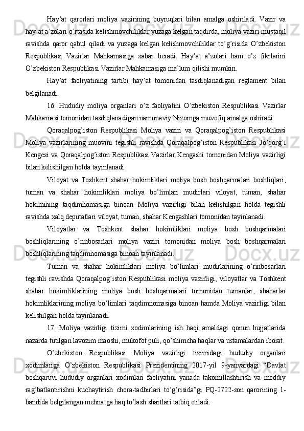 Hay’at   qarorlari   moliya   vazirining   buyruqlari   bilan   amalga   oshiriladi.   Vazir   va
hay’at a’zolari o’rtasida kelishmovchiliklar yuzaga kelgan taqdirda, moliya vaziri mustaqil
ravishda   qaror   qabul   qiladi   va   yuzaga   kelgan   kelishmovchiliklar   to’g’risida   O’zbekiston
Respublikasi   Vazirlar   Mahkamasiga   xabar   beradi.   Hay’at   a’zolari   ham   o’z   fikrlarini
O’zbekiston Respublikasi Vazirlar Mahkamasiga ma’lum qilishi mumkin.
Hay’at   faoliyatining   tartibi   hay’at   tomonidan   tasdiqlanadigan   reglament   bilan
belgilanadi.
16.   Hududiy   moliya   organlari   o’z   faoliyatini   O’zbekiston   Respublikasi   Vazirlar
Mahkamasi tomonidan tasdiqlanadigan namunaviy Nizomga muvofiq amalga oshiradi.
Qoraqalpog’iston   Respublikasi   Moliya   vaziri   va   Qoraqalpog’iston   Respublikasi
Moliya   vazirlarining   muovini   tegishli   ravishda   Qoraqalpog’iston   Respublikasi   Jo’qorg’i
Kengesi va Qoraqalpog’iston Respublikasi Vazirlar Kengashi tomonidan Moliya vazirligi
bilan kelishilgan holda tayinlanadi.
Viloyat   va   Toshkent   shahar   hokimliklari   moliya   bosh   boshqarmalari   boshliqlari,
tuman   va   shahar   hokimliklari   moliya   bo’limlari   mudirlari   viloyat,   tuman,   shahar
hokimining   taqdimnomasiga   binoan   Moliya   vazirligi   bilan   kelishilgan   holda   tegishli
ravishda xalq deputatlari viloyat, tuman, shahar Kengashlari tomonidan tayinlanadi.
Viloyatlar   va   Toshkent   shahar   hokimliklari   moliya   bosh   boshqarmalari
boshliqlarining   o’rinbosarlari   moliya   vaziri   tomonidan   moliya   bosh   boshqarmalari
boshliqlarining taqdimnomasiga binoan tayinlanadi.
Tuman   va   shahar   hokimliklari   moliya   bo’limlari   mudirlarining   o’rinbosarlari
tegishli   ravishda   Qoraqalpog’iston   Respublikasi   moliya   vazirligi,   viloyatlar   va   Toshkent
shahar   hokimliklarining   moliya   bosh   boshqarmalari   tomonidan   tumanlar,   shaharlar
hokimliklarining moliya bo’limlari taqdimnomasiga binoan hamda Moliya vazirligi bilan
kelishilgan holda tayinlanadi.
17.   Moliya   vazirligi   tizimi   xodimlarining   ish   haqi   amaldagi   qonun   hujjatlarida
nazarda tutilgan lavozim maoshi, mukofot puli, qo’shimcha haqlar va ustamalardan iborat.
O’zbekiston   Respublikasi   Moliya   vazirligi   tizimidagi   hududiy   organlari
xodimlariga   O’zbekiston   Respublikasi   Prezidentining   2017-yil   9-yanvardagi   “Davlat
boshqaruvi   hududiy   organlari   xodimlari   faoliyatini   yanada   takomillashtirish   va   moddiy
rag’batlantirishni   kuchaytirish   chora-tadbirlari   to’g’risida”gi   PQ-2722-son   qarorining   1-
bandida belgilangan mehnatga haq to’lash shartlari tatbiq etiladi.
