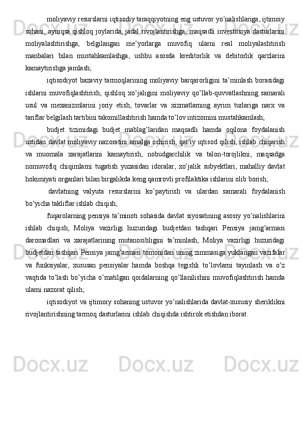 moliyaviy resurslarni iqtisodiy taraqqiyotning eng ustuvor yo’nalishlariga, ijtimoiy
sohani, ayniqsa  qishloq joylarida, jadal  rivojlantirishga, maqsadli  investitsiya  dasturlarini
moliyalashtirishga,   belgilangan   me’yorlarga   muvofiq   ularni   real   moliyalashtirish
manbalari   bilan   mustahkamlashga,   ushbu   asosda   kreditorlik   va   debitorlik   qarzlarini
kamaytirishga jamlash;
iqtisodiyot  bazaviy  tarmoqlarining  moliyaviy barqarorligini  ta’minlash  borasidagi
ishlarni   muvofiqlashtirish,   qishloq   xo’jaligini   moliyaviy   qo’llab-quvvatlashning   samarali
usul   va   mexanizmlarini   joriy   etish,   tovarlar   va   xizmatlarning   ayrim   turlariga   narx   va
tariflar belgilash tartibini takomillashtirish hamda to’lov intizomini mustahkamlash;
budjet   tizimidagi   budjet   mablag’laridan   maqsadli   hamda   oqilona   foydalanish
ustidan davlat moliyaviy nazoratini amalga oshirish, qat’iy iqtisod qilish, ishlab chiqarish
va   muomala   xarajatlarini   kamaytirish,   nobudgarchilik   va   talon-torojlikni,   maqsadga
nomuvofiq   chiqimlarni   tugatish   yuzasidan   idoralar,   xo’jalik   subyektlari,   mahalliy   davlat
hokimiyati organlari bilan birgalikda keng qamrovli profilaktika ishlarini olib borish;
  davlatning   valyuta   resurslarini   ko’paytirish   va   ulardan   samarali   foydalanish
bo’yicha takliflar ishlab chiqish;
fuqarolarning pensiya ta’minoti sohasida davlat siyosatining asosiy yo’nalishlarini
ishlab   chiqish,   Moliya   vazirligi   huzuridagi   budjetdan   tashqari   Pensiya   jamg’armasi
daromadlari   va   xarajatlarining   mutanosibligini   ta’minlash,   Moliya   vazirligi   huzuridagi
budjetdan tashqari Pensiya jamg’armasi tomonidan uning zimmasiga yuklangan vazifalar
va   funksiyalar,   xususan   pensiyalar   hamda   boshqa   tegishli   to’lovlarni   tayinlash   va   o’z
vaqtida  to’lash  bo’yicha  o’rnatilgan  qoidalarning  qo’llanilishini  muvofiqlashtirish  hamda
ularni nazorat qilish;
iqtisodiyot va ijtimoiy sohaning ustuvor yo’nalishlarida davlat-xususiy sheriklikni
rivojlantirishning tarmoq dasturlarini ishlab chiqishda ishtirok etishdan iborat.