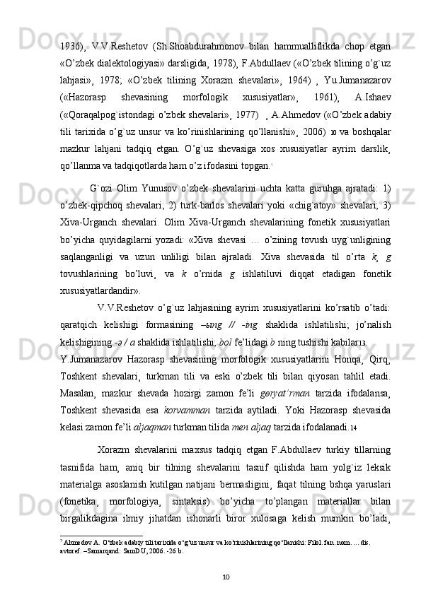 1936)¸   V.V.Reshetov   (Sh.Shoabdurahmonov   bilan   hammualliflikda   chop   etgan
«O’zbek dialektologiyasi» darsligida¸ 1978)¸ F.Abdullaev («O’zbek tilining o’g`uz
lahjasi»¸   1978;   «O’zbek   tilining   Xorazm   shevalari»¸   1964)   ¸   Yu.Jumanazarov
(«Hazorasp   shevasining   morfologik   xususiyatlar»¸   1961)¸   A.Ishaev
(«Qoraqalpog`istondagi  o’zbek shevalari»¸  1977)     ¸ A.Ahmedov («O’zbek adabiy
tili   tarixida   o’g`uz   unsur   va   ko’rinishlarining   qo’llanishi»¸   2006)   10   va   boshqalar
mazkur   lahjani   tadqiq   etgan.   O’g`uz   shevasiga   xos   xususiyatlar   ayrim   darslik¸
qo’llanma va tadqiqotlarda ham o’z ifodasini topgan. 7
              G`ozi   Olim   Yunusov   o’zbek   shevalarini   uchta   katta   guruhga   ajratadi:   1)
o’zbek-qipchoq   shevalari;   2)   turk-barlos   shevalari   yoki   «chig`atoy»   shevalari;   3)
Xiva-Urganch   shevalari.   Olim   Xiva-Urganch   shevalarining   fonetik   xususiyatlari
bo’yicha   quyidagilarni   yozadi:   «Xiva   shevasi   …   o’zining   tovush   uyg`unligining
saqlanganligi   va   uzun   unliligi   bilan   ajraladi.   Xiva   shevasida   til   o’rta   k¸   g
tovushlarining   bo’luvi¸   va   k   o’rnida   g   ishlatiluvi   diqqat   etadigan   fonetik
xususiyatlardandir».
                  V.V.Reshetov   o’g`uz   lahjasining   ayrim   xususiyatlarini   ko’rsatib   o’tadi:
qaratqich   kelishigi   formasining   – ы ng   //   -ing   shaklida   ishlatilishi;   jo’nalish
kelishigining  - ә  / a  shaklida ishlatilishi;  bol  fe’lidagi  b  ning tushishi kabilar 13 .
Y.Jumanazarov   Hazorasp   shevasining   morfologik   xususiyatlarini   Honqa¸   Qirq¸
Toshkent   shevalari¸   turkman   tili   va   eski   o’zbek   tili   bilan   qiyosan   tahlil   etadi.
Masalan¸   mazkur   shevada   hozirgi   zamon   fe’li   g ө ryat’rman   tarzida   ifodalansa¸
Toshkent   shevasida   esa   korvamman   tarzida   aytiladi.   Yoki   Hazorasp   shevasida
kelasi zamon fe’li  aljaqman  turkman tilida  men aljaq  tarzida ifodalanadi. 14
                Xorazm   shevalarini   maxsus   tadqiq   etgan   F.Abdullaev   turkiy   tillarning
tasnifida   ham¸   aniq   bir   tilning   shevalarini   tasnif   qilishda   ham   yolg`iz   leksik
materialga   asoslanish   kutilgan   natijani   bermasligini¸   faqat   tilning   bshqa   yaruslari
(fonetika¸   morfologiya¸   sintaksis)   bo’yicha   to’plangan   materiallar   bilan
birgalikdagina   ilmiy   jihatdan   ishonarli   biror   xulosaga   kelish   mumkin   bo’ladi¸
7
  Ahmedov A.  О ‘zbek adabiy tili tarixida  о ‘g‘uz unsur va k о ‘rinishlarining q о ‘llanishi: Filol. fan. nom. ... dis. 
avtoref. –Samarqand: SamDU, 2006. -26 b.
10 