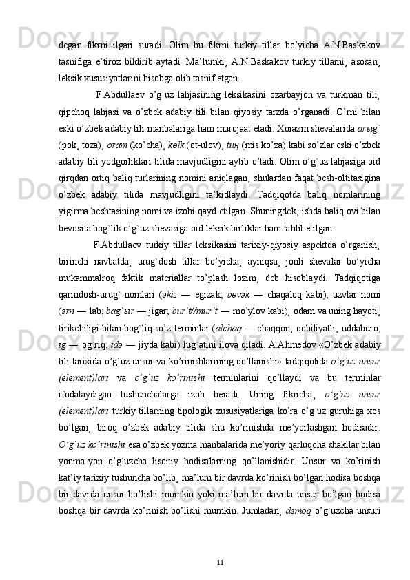degan   fikrni   ilgari   suradi.   Olim   bu   fikrni   turkiy   tillar   bo’yicha   A.N.Baskakov
tasnifiga   e’tiroz   bildirib   aytadi.   Ma’lumki¸   A.N.Baskakov   turkiy   tillarni¸   asosan¸
leksik xususiyatlarini hisobga olib tasnif etgan.
                  F.Abdullaev   o’g`uz   lahjasining   leksikasini   ozarbayjon   va   turkman   tili¸
qipchoq   lahjasi   va   o’zbek   adabiy   tili   bilan   qiyosiy   tarzda   o’rganadi.   O’rni   bilan
eski o’zbek adabiy tili manbalariga ham murojaat etadi. Xorazm shevalarida  ar ы g`
(pok¸ toza)¸  oram  (ko’cha)¸  k ө lk  (ot-ulov)¸  tu ң   (mis ko’za) kabi so’zlar eski o’zbek
adabiy tili yodgorliklari tilida mavjudligini aytib o’tadi. Olim o’g`uz lahjasiga oid
qirqdan ortiq baliq turlarining nomini aniqlagan¸ shulardan faqat besh-oltitasigina
o’zbek   adabiy   tilida   mavjudligini   ta’kidlaydi.   Tadqiqotda   baliq   nomlarining
yigirma beshtasining nomi va izohi qayd etilgan. Shuningdek¸ ishda baliq ovi bilan
bevosita bog`lik o’g`uz shevasiga oid leksik birliklar ham tahlil etilgan.
                F.Abdullaev   turkiy   tillar   leksikasini   tarixiy-qiyosiy   aspektda   o’rganish¸
birinchi   navbatda¸   urug`dosh   tillar   bo’yicha¸   ayniqsa¸   jonli   shevalar   bo’yicha
mukammalroq   faktik   materiallar   to’plash   lozim¸   deb   hisoblaydi.   Tadqiqotiga
qarindosh-urug`   nomlari   ( ә kiz   ―   egizak;   b ө v ә k   ―   chaqaloq   kabi);   uzvlar   nomi
( ә rn  ― lab;  bag` ы r  ― jigar;  bur’t//mur’t  ― mo’ylov kabi)¸ odam va uning hayoti¸
tirikchiligi bilan bog`liq so’z-terminlar ( alchaq  ― chaqqon¸ qobiliyatli¸ uddaburo;
ig   ― og`riq;   id ә   ― jiyda kabi) lug`atini ilova qiladi.   A.Ahmedov «O’zbek adabiy
tili tarixida o’g`uz unsur va ko’rinishlarining qo’llanishi» tadqiqotida  o’g`uz unsur
(element)lari   va   o’g`uz   ko’rinishi   terminlarini   qo’llaydi   va   bu   terminlar
ifodalaydigan   tushunchalarga   izoh   beradi.   Uning   fikricha¸   o’g`uz   unsur
(element)lari   turkiy tillarning tipologik xususiyatlariga  ko’ra o’g`uz  guruhiga xos
bo’lgan¸   biroq   o’zbek   adabiy   tilida   shu   ko’rinishda   me’yorlashgan   hodisadir.
O’g`uz ko’rinishi  esa o’zbek yozma manbalarida me’yoriy qarluqcha shakllar bilan
yonma-yon   o’g`uzcha   lisoniy   hodisalarning   qo’llanishidir.   Unsur   va   ko’rinish
kat’iy tarixiy tushuncha bo’lib¸ ma’lum bir davrda ko’rinish bo’lgan hodisa boshqa
bir   davrda   unsur   bo’lishi   mumkin   yoki   ma’lum   bir   davrda   unsur   bo’lgan   hodisa
boshqa bir  davrda ko’rinish bo’lishi  mumkin. Jumladan¸   demoq   o’g`uzcha unsuri
11 