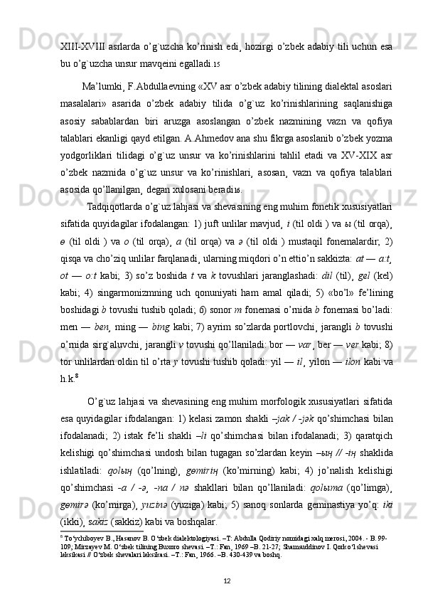 XIII-XVIII   asrlarda o’g`uzcha  ko’rinish  edi¸   hozirgi   o’zbek  adabiy  tili   uchun  esa
bu o’g`uzcha unsur mavqeini egalladi. 15
        Ma’lumki¸ F.Abdullaevning «XV asr o’zbek adabiy tilining dialektal asoslari
masalalari»   asarida   o’zbek   adabiy   tilida   o’g`uz   ko’rinishlarining   saqlanishiga
asosiy   sabablardan   biri   aruzga   asoslangan   o’zbek   nazmining   vazn   va   qofiya
talablari ekanligi qayd etilgan. A.Ahmedov ana shu fikrga asoslanib o’zbek yozma
yodgorliklari   tilidagi   o’g`uz   unsur   va   ko’rinishlarini   tahlil   etadi   va   XV-XIX   asr
o’zbek   nazmida   o’g`uz   unsur   va   ko’rinishlari¸   asosan¸   vazn   va   qofiya   talablari
asosida qo’llanilgan¸ degan xulosani beradi 16 .
          Tadqiqotlarda o’g`uz lahjasi va shevasining eng muhim fonetik xususiyatlari
sifatida quyidagilar ifodalangan: 1) juft unlilar mavjud¸  i  (til oldi ) va  ы   (til orqa)¸
ө   (til   oldi   )   va   o   (til   orqa)¸   a   (til   orqa)   va   ә   (til   oldi   )   mustaqil   fonemalardir;   2)
qisqa va cho’ziq unlilar farqlanadi¸ ularning miqdori o’n ettio’n sakkizta:  at  ―  a:t¸
ot   ―   o:t   kabi;   3)   so’z   boshida   t   va   k   tovushlari   jaranglashadi:   dil   (til)¸   gel   (kel)
kabi;   4)   singarmonizmning   uch   qonuniyati   ham   amal   qiladi;   5)   «bo’l»   fe’lining
boshidagi  b  tovushi tushib qoladi; 6) sonor  m  fonemasi o’rnida  b  fonemasi bo’ladi:
men ―   ben¸   ming ―   bing   kabi; 7) ayrim so’zlarda portlovchi¸ jarangli   b   tovushi
o’rnida sirg`aluvchi¸ jarangli  v  tovushi qo’llaniladi: bor ―  var ¸ ber ―  ver  kabi; 8)
tor unlilardan oldin til o’rta  y  tovushi tushib qoladi: yil ―  il ¸ yilon ―  ilon  kabi va
h.k. 8
               O’g`uz lahjasi va shevasining  eng muhim morfologik xususiyatlari  sifatida
esa quyidagilar ifodalangan: 1) kelasi zamon shakli   –jak / -j ә k   qo’shimchasi bilan
ifodalanadi;   2)   istak   fe’li   shakli   –li   qo’shimchasi   bilan   ifodalanadi;   3)   qaratqich
kelishigi  qo’shimchasi  undosh bilan tugagan  so’zlardan  keyin   – ың   //  -i ң   shaklida
ishlatiladi:   qol ың   (qo’lning)¸   g ө miri ң   (ko’mirning)   kabi;   4)   jo’nalish   kelishigi
qo’shimchasi   -a   /   - ә ¸   -na   /   n ә   shakllari   bilan   qo’llaniladi:   qol ы ma   (qo’limga)¸
g ө mir ә   (ko’mirga)¸   yuzin ә   (yuziga)   kabi;  5)  sanoq  sonlarda  geminastiya  yo’q:   iki
(ikki)¸ s akiz  (sakkiz) kabi va boshqalar.
8
  T о ‘ychiboyev B., Hasanov B.  О ‘zbek dialektologiyasi. –T: Abdulla Qodiriy nomidagi xalq merosi, 2004. - B. 99-
109; Mirzayev M.  О ‘zbek tilining Buxoro shevasi. –T.: Fan¸ 1969 –B. 21-27; Shamsuddinov I. Qork о ‘l shevasi 
leksikasi //  О ‘zbek shevalari leksikasi. –T.: Fan¸ 1966. –B. 430-439 va boshq.
12 