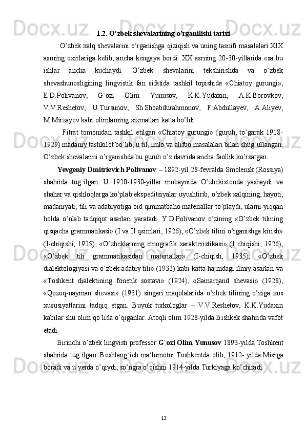 1.2.   O’zbek shevalarining o’rganilishi tarixi
        O’zbek xalq shevalarini o’rganishga qiziqish va uning tasnifi masalalari XIX
asrning   oxirlariga   kelib,   ancha   kengaya   bordi.   XX   asrning   20-30-yillarida   esa   bu
ishlar   ancha   kuchaydi.   O’zbek   shevalarini   tekshirishda   va   o’zbek
shevashunosligining   lingvistik   fan   sifatida   tashkil   topishida   «Chiatoy   gurungi»,
E.D.Polivanov,   G`ozi   Olim   Yunusov,   K.K.Yudaxin,   A.K.Borovkov,
V.V.Reshetov,   U.Tursunov,   Sh.Shoabdurahmonov,   F.Abdullayev,   A.Aliyev,
M.Mirzayev kabi olimlarning xizmatlari katta bo’ldi.
              Fitrat   tomonidan   tashkil   etilgan   «Chiatoy   gurungi»   (guruh,   to’garak   1918-
1929) madaniy tashkilot bo’lib, u til, imlo va alifbo masalalari bilan shug`ullangan.
O’zbek shevalarini o’rganishda bu guruh o’z davrida ancha faollik ko’rsatgan.
       Yevgeniy Dmitrievich Polivanov  – 1892-yil 28-fevralda Smolensk (Rossiya)
shahrida   tug`ilgan.   U   1920-1930-yillar   mobaynida   O’zbekistonda   yashaydi   va
shahar va qishloqlarga ko’plab ekspeditsiyalar uyushtirib, o’zbek xalqining, hayoti,
madaniyati, tili va adabiyotiga oid qimmatbaho materiallar to’playdi, ularni yiqqan
holda   o’nlab   tadqiqot   asarlari   yaratadi.   Y.D.Polivanov   o’zining   «O’zbek   tilining
qisqacha grammatikasi» (I va II qsimlari, 1926), «O’zbek tilini o’rganishga kirish»
(I-chiqishi,   1925),   «O’zbeklarning   etnografik   xarakteristikasi»   (I   chiqishi,   1926),
«O’zbek   tili   grammatikasidan   materiallar»   (I-chiqish,   1935),   «O’zbek
dialektologiyasi va o’zbek adabiy tili» (1933) kabi katta hajmdagi ilmiy asarlari va
«Toshkent   dialektining   fonetik   sostavi»   (1924),   «Samarqand   shevasi»   (1928),
«Qozoq-nayman   shevasi»   (1931)   singari   maqolalarida   o’zbek   tilining   o’ziga   xos
xususiyatlarini   tadqiq   etgan.   Buyuk   turkologlar   –   V.V.Reshetov,   K.K.Yudaxin
kabilar shu olim qo’lida o’qiganlar. Atoqli olim 1928-yilda Bishkek shahrida vafot
etadi. 
       Birinchi o’zbek lingvisti professor  G` ozi Olim Yunusov  1893-yilda Toshkent
shahrida tug`ilgan. Boshlang`ich ma‘lumotni Toshkentda olib, 1912-   yilda Misrga
boradi va u yerda o’qiydi; so’ngra o’qishni 1914-yilda Turkiyaga ko’chiradi.
13 