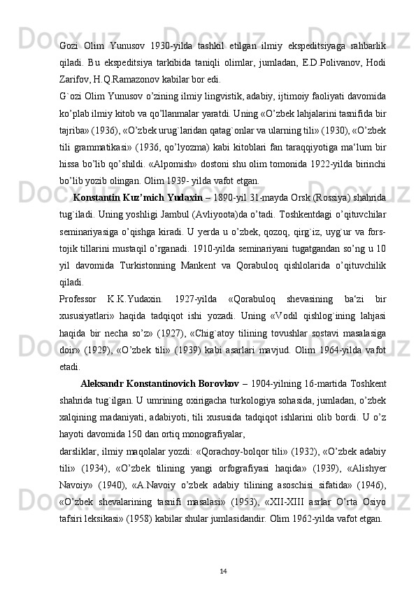 Gozi   Olim   Yunusov   1930-yilda   tashkil   etilgan   ilmiy   ekspeditsiyaga   rahbarlik
qiladi.   Bu   ekspeditsiya   tarkibida   taniqli   olimlar,   jumladan,   E.D.Polivanov,   Hodi
Zarifov, H.Q.Ramazonov kabilar bor edi.
G`ozi Olim Yunusov o’zining ilmiy lingvistik, adabiy, ijtimoiy faoliyati davomida
ko’plab ilmiy kitob va qo’llanmalar yaratdi. Uning «O’zbek lahjalarini tasnifida bir
tajriba» (1936), «O’zbek urug`laridan qatag`onlar va ularning tili» (1930), «O’zbek
tili   grammatikasi»   (1936,   qo’lyozma)   kabi   kitoblari   fan   taraqqiyotiga   ma‘lum   bir
hissa bo’lib qo’shildi. «Alpomish» dostoni shu olim tomonida 1922-yilda birinchi
bo’lib yozib olingan. Olim 1939- yilda vafot etgan.
     Konstantin Kuz’mich Yudaxin –  1890-yil 31-mayda Orsk (Rossiya) shahrida
tug`iladi. Uning yoshligi Jambul  (Avliyoota)da o’tadi. Toshkentdagi  o’qituvchilar
seminariyasiga  o’qishga  kiradi. U  yerda u o’zbek, qozoq,  qirg`iz, uyg`ur  va fors-
tojik tillarini mustaqil o’rganadi. 1910-yilda seminariyani tugatgandan so’ng u 10
yil   davomida   Turkistonning   Mankent   va   Qorabuloq   qishlolarida   o’qituvchilik
qiladi.
Professor   K.K.Yudaxin.   1927-yilda   «Qorabuloq   shevasining   ba‘zi   bir
xususiyatlari»   haqida   tadqiqot   ishi   yozadi.   Uning   «Vodil   qishlog`ining   lahjasi
haqida   bir   necha   so’z»   (1927),   «Chig`atoy   tilining   tovushlar   sostavi   masalasiga
doir»   (1929),   «O’zbek   tili»   (1939)   kabi   asarlari   mavjud.   Olim   1964-yilda   vafot
etadi.
          Aleksandr Konstantinovich Borovkov –   1904-yilning 16-martida Toshkent
shahrida tug`ilgan. U umrining oxirigacha turkologiya sohasida, jumladan, o’zbek
xalqining   madaniyati,   adabiyoti,   tili   xususida   tadqiqot   ishlarini   olib   bordi.   U   o’z
hayoti davomida 150 dan ortiq monografiyalar,
darsliklar, ilmiy maqolalar  yozdi:  «Qorachoy-bolqor  tili» (1932), «O’zbek adabiy
tili»   (1934),   «O’zbek   tilining   yangi   orfografiyasi   haqida»   (1939),   «Alishyer
Navoiy»   (1940),   «A.Navoiy   o’zbek   adabiy   tilining   asoschisi   sifatida»   (1946),
«O’zbek   shevalarining   tasnifi   masalasi»   (1953),   «XII-XIII   asrlar   O’rta   Osiyo
tafsiri leksikasi» (1958) kabilar shular jumlasidandir. Olim 1962-yilda vafot etgan.
14 