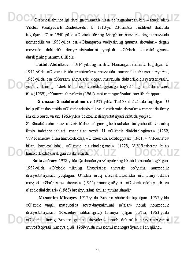           O’zbek tilshunosligi rivojiga munosib hissa qo’shganlardan biri – atoqli olim
Viktor   Vasilyevich   Reshetov dir.   U   1910-yil   23-martda   Toshkent   shahrida
tug`ilgan.   Olim   1940-yilda   «O’zbek   tilining   Marg`ilon   shevasi»   degan   mavzuda
nomzodlik   va   1952-yilda   esa   «Ohangaron   vodiysining   qurama   shevalari»   degan
mavzuda   doktorlik   dissyertatsiyalarini   yoqladi.   «O’zbek   dialektologiyasi»
darsligining hammuallifidir.
             Fattoh Abdullaev –   1914-yilning martida Namangan shahrida tug`ilgan. U
1946-yilda   «O’zbek   tilida   arabizmlar»   mavzuida   nomzodlik   dissyertatsiyasini,
1962-yilda   esa   «Xorazm   shevalari»   degan   mavzuida   doktorlik   dissyertatsiyasini
yoqladi.   Uning   o’zbek   tili   tarixi,   dialektologiyasiga   bag`ishlangan   «Eski   o’zbek
tili» (1959), «Xorazm shevalari» (1961) kabi monografiyalari bosilib chiqqan.
              Shonazar   Shoabdurahmonov   1923-yilda   Toshkent   shahrida   tug`ilgan.   U
ko’p yillar davomida «O’zbek adabiy tili va o’zbek xalq shevalari» mavzuida ilmiy
ish olib bordi va uni 1963-yilda doktorlik dissyertatsiyasi sifatida yoqladi.
Sh.Shoabdurahmonov. o’zbek tilshunosligining turli sohalari bo’yicha 60 dan ortiq
ilmiy   tadqiqot   ishlari,   maqolalar   yozdi.   U   «O’zbek   dialektologiyasi»   (1959,
V.V.Reshetov bilan hamkorlikda), «O’zbek dialektologiyasi» (1961, V.V.Reshetov
bilan   hamkorlikda),   «O’zbek   dialektologiyasi»   (1978,   V.V.Reshetov   bilan
hamkorlikda) darsligini nashr ettirdi.
      Bolta Jo’raev   1928-yilda Qashqadaryo viloyatining Kitob tumanida tug`ilgan.
1959-yilda   «O’zbek   tilining   Shaxrisabz   shevasi»   bo’yicha   nomzodlik
dissyertatsiyasini   yoqlagan.   O’ndan   ortiq   shevashunoslikka   oid   ilmiy   ishlari
mavjud:   «Shahrisabz   shevasi»   (1964)   monografiyasi,   «O’zbek   adabiy   tili   va
o’zbek dialektlari» (1963) broshyuralari shular jumlasidandir.
            Mustaqim   Mirzayev   1912-yilda   Buxoro   shahrida   tug`ilgan.   1952-yilda
«O’zbek   vaqtli   matbuotida   sovet-baynalminal   so’zlar»   nomli   nomzodlik
dissyertatsiyasini   (Reshetov   rahbarligida)   himoya   qilgan   bo’lsa,   1963-yilda
«O’zbek   tilining   Buxoro   gruppa   shevalari»   nomli   doktorlik   dissyertatsiyasini
muvoffaqiyatli himoya qildi. 1969-yilda shu nomli monografiyasi e`lon qilindi.
15 