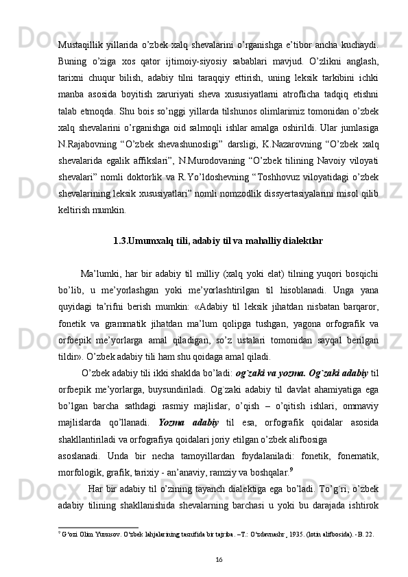 Mustaqillik   yillarida   o’zbek   xalq   shevalarini   o’rganishga   e’tibor   ancha   kuchaydi.
Buning   o’ziga   xos   qator   ijtimoiy-siyosiy   sabablari   mavjud.   O’zlikni   anglash,
tarixni   chuqur   bilish,   adabiy   tilni   taraqqiy   ettirish,   uning   leksik   tarkibini   ichki
manba   asosida   boyitish   zaruriyati   sheva   xususiyatlarni   atroflicha   tadqiq   etishni
talab  etmoqda.  Shu  bois  so’nggi  yillarda  tilshunos   olimlarimiz  tomonidan  o’zbek
xalq   shevalarini   o’rganishga   oid   salmoqli   ishlar   amalga   oshirildi.   Ular   jumlasiga
N.Rajabovning   “O’zbek   shevashunosligi”   darsligi,   K.Nazarovning   “O’zbek   xalq
shevalarida   egalik   affikslari”,   N.Murodovaning   “O’zbek   tilining   Navoiy   viloyati
shevalari”   nomli   doktorlik   va   R.Yo’ldoshevning   “Toshhovuz   viloyatidagi   o’zbek
shevalarining leksik xususiyatlari” nomli nomzodlik dissyertasiyalarini misol qilib
keltirish mumkin.
1.3. Umumxalq tili, adabiy til va mahalliy dialektlar
            Ma’lumki,   har   bir   adabiy   til   milliy   (xalq   yoki   elat)   tilning   yuqori   bosqichi
bo’lib,   u   me’yorlashgan   yoki   me’yorlashtirilgan   til   hisoblanadi.   Unga   yana
quyidagi   ta’rifni   berish   mumkin:   «Adabiy   til   leksik   jihatdan   nisbatan   barqaror,
fonetik   va   grammatik   jihatdan   ma’lum   qolipga   tushgan,   yagona   orfografik   va
orfoepik   me’yorlarga   amal   qiladigan,   so’z   ustalari   tomonidan   sayqal   berilgan
tildir». O’zbek adabiy tili ham shu qoidaga amal qiladi.
         O’zbek adabiy tili ikki shaklda bo’ladi:  og`zaki va yozma. Og`zaki adabiy  til
orfoepik   me’yorlarga,   buysundiriladi.   Og`zaki   adabiy   til   davlat   ahamiyatiga   ega
bo’lgan   barcha   sathdagi   rasmiy   majlislar,   o’qish   –   o’qitish   ishlari,   ommaviy
majlislarda   qo’llanadi.   Yozma   adabiy   til   esa,   orfografik   qoidalar   asosida
shakllantiriladi va orfografiya qoidalari joriy etilgan o’zbek alifbosiga
asoslanadi.   Unda   bir   necha   tamoyillardan   foydalaniladi:   fonetik,   fonematik,
morfologik, grafik, tarixiy - an’anaviy, ramziy va boshqalar. 9
                 Har  bir  adabiy til  o’zining tayanch dialektiga ega bo’ladi. To’g`ri, o’zbek
adabiy   tilining   shakllanishida   shevalarning   barchasi   u   yoki   bu   darajada   ishtirok
9
  G‘ozi Olim Yunusov.  О ‘zbek lahjalarining tasnifida bir tajriba. –T.:  О ‘zdavnashr¸ 1935. (lotin alifbosida). -B. 22.
16 