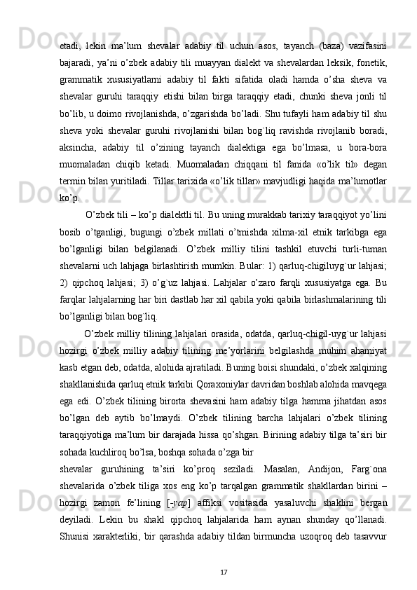 etadi,   lekin   ma’lum   shevalar   adabiy   til   uchun   asos,   tayanch   (baza)   vazifasini
bajaradi, ya’ni  o’zbek  adabiy  tili   muayyan dialekt  va  shevalardan  leksik,  fonetik,
grammatik   xususiyatlarni   adabiy   til   fakti   sifatida   oladi   hamda   o’sha   sheva   va
shevalar   guruhi   taraqqiy   etishi   bilan   birga   taraqqiy   etadi,   chunki   sheva   jonli   til
bo’lib, u doimo rivojlanishda, o’zgarishda bo’ladi. Shu tufayli ham adabiy til shu
sheva   yoki   shevalar   guruhi   rivojlanishi   bilan   bog`liq   ravishda   rivojlanib   boradi,
aksincha,   adabiy   til   o’zining   tayanch   dialektiga   ega   bo’lmasa,   u   bora-bora
muomaladan   chiqib   ketadi.   Muomaladan   chiqqani   til   fanida   «o’lik   til»   degan
termin bilan yuritiladi. Tillar tarixida «o’lik tillar» mavjudligi haqida ma’lumotlar
ko’p.
          O’zbek tili – ko’p dialektli til. Bu uning murakkab tarixiy taraqqiyot yo’lini
bosib   o’tganligi,   bugungi   o’zbek   millati   o’tmishda   xilma-xil   etnik   tarkibga   ega
bo’lganligi   bilan   belgilanadi.   O’zbek   milliy   tilini   tashkil   etuvchi   turli-tuman
shevalarni uch lahjaga birlashtirish mumkin. Bular: 1) qarluq-chigiluyg`ur lahjasi;
2)   qipchoq   lahjasi;   3)   o’g`uz   lahjasi.   Lahjalar   o’zaro   farqli   xususiyatga   ega.   Bu
farqlar lahjalarning har biri dastlab har xil qabila yoki qabila birlashmalarining tili
bo’lganligi bilan bog`liq.
              O’zbek   milliy   tilining   lahjalari   orasida,   odatda,   qarluq-chigil-uyg`ur   lahjasi
hozirgi   o’zbek   milliy   adabiy   tilining   me’yorlarini   belgilashda   muhim   ahamiyat
kasb etgan deb, odatda, alohida ajratiladi. Buning boisi shundaki, o’zbek xalqining
shakllanishida qarluq etnik tarkibi Qoraxoniylar davridan boshlab alohida mavqega
ega   edi.   O’zbek   tilining   birorta   shevasini   ham   adabiy   tilga   hamma   jihatdan   asos
bo’lgan   deb   aytib   bo’lmaydi.   O’zbek   tilining   barcha   lahjalari   o’zbek   tilining
taraqqiyotiga ma’lum bir darajada hissa qo’shgan. Birining adabiy tilga ta’siri bir
sohada kuchliroq bo’lsa, boshqa sohada o’zga bir
shevalar   guruhining   ta’siri   ko’proq   seziladi.   Masalan,   Andijon,   Farg`ona
shevalarida   o’zbek   tiliga   xos   eng   ko’p   tarqalgan   grammatik   shakllardan   birini   –
hozirgi   zamon   fe’lining   [ -yap ]   affiksi   vositasida   yasaluvchi   shaklini   bergan
deyiladi.   Lekin   bu   shakl   qipchoq   lahjalarida   ham   aynan   shunday   qo’llanadi.
Shunisi   xarakterliki,   bir   qarashda   adabiy   tildan   birmuncha   uzoqroq   deb   tasavvur
17 