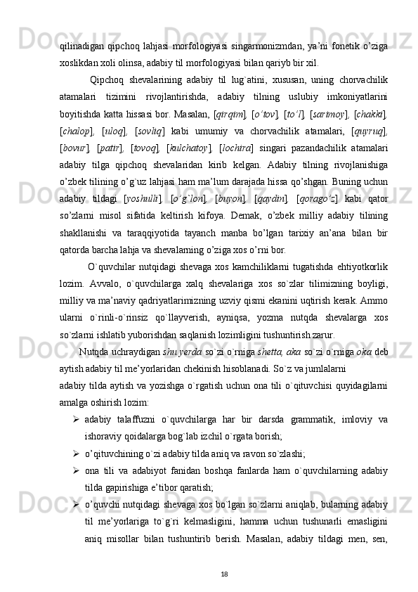 qilinadigan   qipchoq   lahjasi   morfologiyasi   singarmonizmdan,   ya’ni   fonetik   o’ziga
xoslikdan xoli olinsa, adabiy til morfologiyasi bilan qariyb bir xil.
            Qipchoq   shevalarining   adabiy   til   lug`atini,   xususan,   uning   chorvachilik
atamalari   tizimini   rivojlantirishda,   adabiy   tilning   uslubiy   imkoniyatlarini
boyitishda katta hissasi  bor. Masalan, [ qirqim ] ,   [ o’tov ] ,   [ to’l ] ,   [ sarimoy ] ,   [ chakki ] ,
[ chalop ] ,   [ uloq ] ,   [ sovliq ]   kabi   umumiy   va   chorvachilik   atamalari,   [ quyruq ] ,
[ bovur ] ,   [ patir ] ,   [ tovoq ] ,   [ kulchatoy ] ,   [ lochira ]   singari   pazandachilik   atamalari
adabiy   tilga   qipchoq   shevalaridan   kirib   kelgan.   Adabiy   tilning   rivojlanishiga
o’zbek tilining o’g`uz lahjasi ham ma’lum darajada hissa qo’shgan. Buning uchun
adabiy   tildagi   [ yoshulli ] ,   [ o’g`lon ] ,   [ buyon ] ,   [ qaydin ] ,   [ qorago’z ]   kabi   qator
so’zlarni   misol   sifatida   keltirish   kifoya.   Demak,   o’zbek   milliy   adabiy   tilining
shakllanishi   va   taraqqiyotida   tayanch   manba   bo’lgan   tarixiy   an’ana   bilan   bir
qatorda barcha lahja va shevalarning o’ziga xos o’rni bor.
                O`quvchilar   nutqidagi   shevaga   xos   kamchiliklarni   tugatishda   ehtiyotkorlik
lozim.   Avvalo,   o`quvchilarga   xalq   shevalariga   xos   so`zlar   tilimizning   boyligi,
milliy va ma’naviy qadriyatlarimizning uzviy qismi ekanini uqtirish kerak. Ammo
ularni   o`rinli-o`rinsiz   qo`llayverish,   ayniqsa,   yozma   nutqda   shevalarga   xos
so`zlarni ishlatib yuborishdan saqlanish lozimligini tushuntirish zarur.
        Nutqda uchraydigan  shu yerda  so`zi o`rniga  shetta, aka  so`zi o`rniga  oka  deb
aytish adabiy til me’yorlaridan chekinish hisoblanadi. So`z va jumlalarni
adabiy tilda aytish va yozishga o`rgatish uchun ona tili o`qituvchisi quyidagilarni
amalga oshirish lozim:
 adabiy   talaffuzni   o`quvchilarga   har   bir   darsda   grammatik,   imloviy   va
ishoraviy qoidalarga bog`lab izchil o`rgata borish;
 o’qituvchining o`zi adabiy tilda aniq va ravon so`zlashi;
 ona   tili   va   adabiyot   fanidan   boshqa   fanlarda   ham   o`quvchilarning   adabiy
tilda gapirishiga e’tibor qaratish;
 o’quvchi nutqidagi shevaga xos bo`lgan so`zlarni aniqlab, bularning adabiy
til   me’yorlariga   to`g`ri   kelmasligini,   hamma   uchun   tushunarli   emasligini
aniq   misollar   bilan   tushuntirib   berish.   Masalan,   adabiy   tildagi   men,   sen,
18 