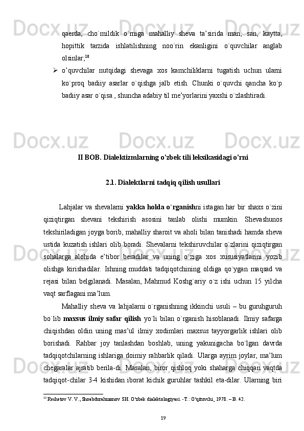 qaerda,   cho`mildik   o`rniga   mahalliy   sheva   ta’sirida   man,   san,   kaytta,
hopittik   tarzida   ishlatilishning   noo`rin   ekanligini   o`quvchilar   anglab
olsinlar; 10
 o’quvchilar   nutqidagi   shevaga   xos   kamchiliklarni   tugatish   uchun   ularni
ko`proq   badiiy   asarlar   o`qishga   jalb   etish.   Chunki   o`quvchi   qancha   ko`p
badiiy asar o`qisa , shuncha adabiy til me’yorlarini yaxshi o`zlashtiradi.
II BOB. Dialektizmlarning o'zbek tili leksikasidagi o'rni
2.1.  Dialektlarni tadqiq qilish usullari
             Lahjalar va shevalarni   yakka holda o`rganish ni istagan har bir shaxs o`zini
qiziqtirgan   shevani   tekshirish   asosini   tanlab   olishi   mumkin.   Shevashunos
tekshiriladigan joyga borib, mahalliy sharoit va aholi bilan tanishadi hamda sheva
ustida  kuzatish  ishlari  olib  boradi.  Shevalarni  tekshiruvchilar   o`zlarini  qiziqtirgan
sohalarga   alohida   e’tibor   beradilar   va   uning   o`ziga   xos   xususiyatlarini   yozib
olishga   kirishadilar.   Ishning   muddati   tadqiqotchining   oldiga   qo`ygan   maqsad   va
rejasi   bilan   belgilanadi.   Masalan,   Mahmud   Koshg`ariy   o`z   ishi   uchun   15   yilcha
vaqt sarflagani ma’lum.
              Mahalliy   sheva   va   lahjalarni   o`rganishning   ikkinchi   usuli   –   bu   guruhguruh
bo`lib   maxsus   ilmiy   safar  qilish   yo`li   bilan  o`rganish   hisoblanadi.   Ilmiy  safarga
chiqishdan   oldin   uning   mas’ul   ilmiy   xodimlari   maxsus   tayyorgarlik   ishlari   olib
borishadi.   Rahbar   joy   tanlashdan   boshlab,   uning   yakunigacha   bo`lgan   davrda
tadqiqotchilarning   ishlariga   doimiy   rahbarlik   qiladi.   Ularga   ayrim   joylar,   ma’lum
chegaralar   ajratib   berila-di.   Masalan,   biror   qishloq   yoki   shaharga   chiqqan   vaqtda
tadqiqot-chilar   3-4   kishidan   iborat   kichik   guruhlar   tashkil   eta-dilar.   Ularning   biri
10
  Reshetov V. V., Shoabdurahmonov SH.  О ‘zbek dialektologiyasi. -T.:  О ‘qituvchi¸ 1978. – B. 42.
19 