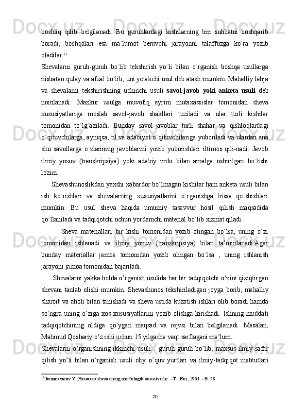 boshliq   qilib   belgilanadi.   Bu   guruhlardagi   kishilarning   biri   suhbatni   boshqarib
boradi,   boshqalari   esa   ma’lumot   beruvchi   jarayonni   talaffuzga   ko`ra   yozib
oladilar. 11
Shevalarni   guruh-guruh   bo`lib   tekshirish   yo`li   bilan   o`rganish   boshqa   usullarga
nisbatan qulay va afzal bo`lib, uni yetakchi usul deb atash mumkin. Mahalliy lahja
va   shevalarni   tekshirishning   uchinchi   usuli   savol-javob   yoki   anketa   usuli   deb
nomlanadi.   Mazkur   usulga   muvofiq   ayrim   mutaxassislar   tomonidan   sheva
xususiyatlariga   moslab   savol-javob   shakllari   tuziladi   va   ular   turli   kishilar
tomonidan   to`lg`aziladi.   Bunday   savol-javoblar   turli   shahar   va   qishloqlardagi
o`qituvchilarga, ayniqsa, til va adabiyot o`qituvchilariga yuboriladi va ulardan ana
shu   savollarga   o`zlarining   javoblarini   yozib   yuborishlari   iltimos   qili-nadi.   Javob
ilmiy   yozuv   (transkripsiya)   yoki   adabiy   imlo   bilan   amalga   oshirilgan   bo`lishi
lozim.          
       Shevashunoslikdan yaxshi xabardor bo`lmagan kishilar ham anketa usuli bilan
ish   ko`rishlari   va   shevalarning   xususiyatlarini   o`rganishga   hissa   qo`shishlari
mumkin.   Bu   usul   sheva   haqida   umumiy   tasavvur   hosil   qilish   maqsadida
qo`llaniladi va tadqiqotchi uchun yordamchi material bo`lib xizmat qiladi.
            Sheva   materiallari   bir   kishi   tomonidan   yozib   olingan   bo`lsa,   uning   o`zi
tomonidan   ishlanadi   va   ilmiy   yozuv   (transkripsiya)   bilan   ta’minlanadi.Agar
bunday   materiallar   jamoa   tomonidan   yozib   olingan   bo`lsa   ,   uning   ishlanish
jarayoni jamoa tomonidan bajariladi.
      Shevalarni yakka holda o’rganish usulida har bir tadqiqotchi o’zini qiziqtirgan
shevani   tanlab  olishi   mumkin.  Shevashunos   tekshiriladigan  joyga  borib,  mahalliy
sharoit va aholi bilan tanishadi va sheva ustida kuzatish ishlari olib boradi hamda
so’ngra   uning  o’ziga  xos   xususiyatlarini  yozib  olishga   kirishadi.   Ishning  muddati
tadqiqotchining   oldiga   qo’ygan   maqsad   va   rejvsi   bilan   belgilanadi.   Masalan,
Mahmud Qoshariy o’z ishi uchun 15 yilgacha vaqt sarflagani ma‘lum.
Shevalarni  o’rganishning ikkinchi  usuli  – guruh-guruh bo’lib, maxsus  ilmiy safar
qilish   yo’li   bilan   o’rganish   usuli   oliy   o’quv   yurtlari   va   ilmiy-tadqiqot   institutlari
11
  Jumanazarov Y. Hazorasp shevasining morfologik xususiyatlar. –T.: Fan¸ 1961. –B. 28.
20 
