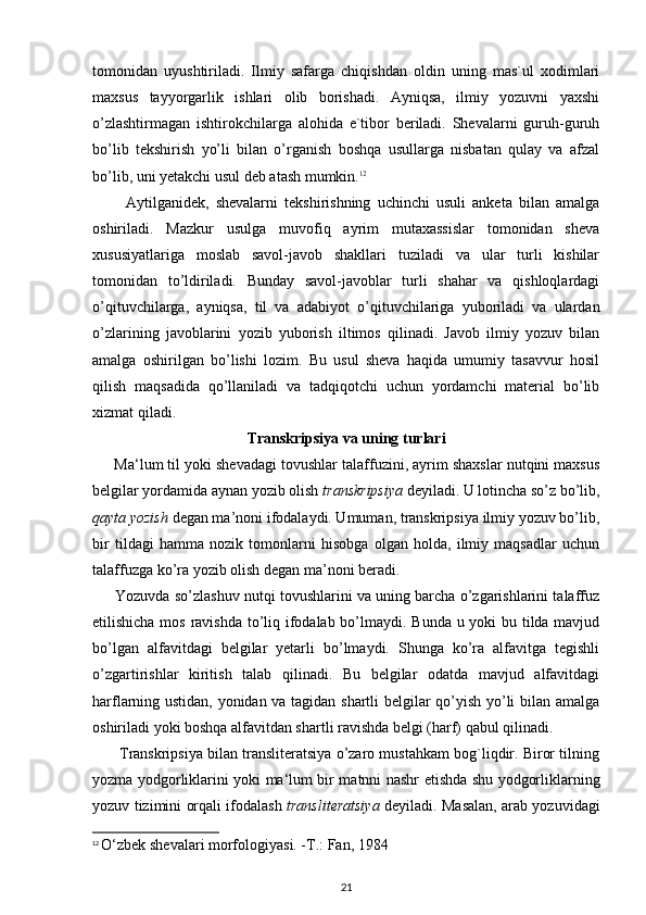 tomonidan   uyushtiriladi.   Ilmiy   safarga   chiqishdan   oldin   uning   mas`ul   xodimlari
maxsus   tayyorgarlik   ishlari   olib   borishadi.   Ayniqsa,   ilmiy   yozuvni   yaxshi
o’zlashtirmagan   ishtirokchilarga   alohida   e`tibor   beriladi.   Shevalarni   guruh-guruh
bo’lib   tekshirish   yo’li   bilan   o’rganish   boshqa   usullarga   nisbatan   qulay   va   afzal
bo’lib, uni yetakchi usul deb atash mumkin. 12
          Aytilganidek,   shevalarni   tekshirishning   uchinchi   usuli   anketa   bilan   amalga
oshiriladi.   Mazkur   usulga   muvofiq   ayrim   mutaxassislar   tomonidan   sheva
xususiyatlariga   moslab   savol-javob   shakllari   tuziladi   va   ular   turli   kishilar
tomonidan   to’ldiriladi.   Bunday   savol-javoblar   turli   shahar   va   qishloqlardagi
o’qituvchilarga,   ayniqsa,   til   va   adabiyot   o’qituvchilariga   yuboriladi   va   ulardan
o’zlarining   javoblarini   yozib   yuborish   iltimos   qilinadi.   Javob   ilmiy   yozuv   bilan
amalga   oshirilgan   bo’lishi   lozim.   Bu   usul   sheva   haqida   umumiy   tasavvur   hosil
qilish   maqsadida   qo’llaniladi   va   tadqiqotchi   uchun   yordamchi   material   bo’lib
xizmat qiladi.
Transkripsiya va uning turlari
      Ma‘lum til yoki shevadagi tovushlar talaffuzini, ayrim shaxslar nutqini maxsus
belgilar yordamida aynan yozib olish  transkripsiya  deyiladi. U lotincha so’z bo’lib,
qayta yozish  degan ma’noni ifodalaydi. Umuman, transkripsiya ilmiy yozuv bo’lib,
bir   tildagi   hamma   nozik   tomonlarni   hisobga   olgan   holda,   ilmiy   maqsadlar   uchun
talaffuzga ko’ra yozib olish degan ma’noni beradi.
      Yozuvda so’zlashuv nutqi tovushlarini va uning barcha o’zgarishlarini talaffuz
etilishicha mos ravishda  to’liq ifodalab bo’lmaydi. Bunda u yoki  bu tilda mavjud
bo’lgan   alfavitdagi   belgilar   yetarli   bo’lmaydi.   Shunga   ko’ra   alfavitga   tegishli
o’zgartirishlar   kiritish   talab   qilinadi.   Bu   belgilar   odatda   mavjud   alfavitdagi
harflarning ustidan, yonidan va tagidan shartli belgilar qo’yish yo’li bilan amalga
oshiriladi yoki boshqa alfavitdan shartli ravishda belgi (harf) qabul qilinadi.
       Transkripsiya bilan transliteratsiya o’zaro mustahkam bog`liqdir. Biror tilning
yozma yodgorliklarini yoki ma‘lum bir matnni nashr etishda shu yodgorliklarning
yozuv tizimini orqali ifodalash   transliteratsiya   deyiladi. Masalan, arab yozuvidagi
12
  О ‘zbek shevalari morfologiyasi. -T.: Fan, 1984
21