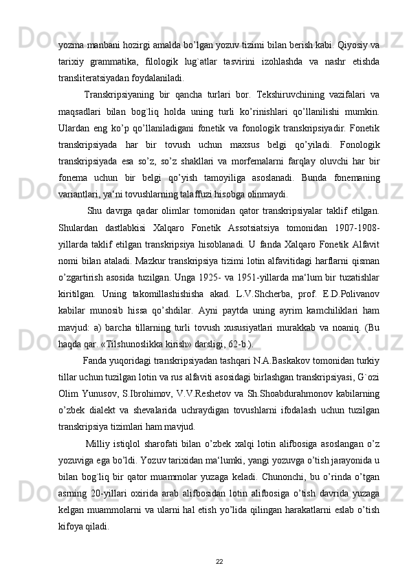 yozma manbani hozirgi amalda bo’lgan yozuv tizimi bilan berish kabi. Qiyosiy va
tarixiy   grammatika,   filologik   lug`atlar   tasvirini   izohlashda   va   nashr   etishda
transliteratsiyadan foydalaniladi.
          Transkripsiyaning   bir   qancha   turlari   bor.   Tekshiruvchining   vazifalari   va
maqsadlari   bilan   bog`liq   holda   uning   turli   ko’rinishlari   qo’llanilishi   mumkin.
Ulardan   eng   ko’p   qo’llaniladigani   fonetik   va   fonologik   transkripsiyadir.   Fonetik
transkripsiyada   har   bir   tovush   uchun   maxsus   belgi   qo’yiladi.   Fonologik
transkripsiyada   esa   so’z,   so’z   shakllari   va   morfemalarni   farqlay   oluvchi   har   bir
fonema   uchun   bir   belgi   qo’yish   tamoyiliga   asoslanadi.   Bunda   fonemaning
variantlari, ya‘ni tovushlarning talaffuzi hisobga olinmaydi.
              Shu   davrga   qadar   olimlar   tomonidan   qator   transkripsiyalar   taklif   etilgan.
Shulardan   dastlabkisi   Xalqaro   Fonetik   Assotsiatsiya   tomonidan   1907-1908-
yillarda   taklif   etilgan   transkripsiya   hisoblanadi.   U   fanda   Xalqaro   Fonetik   Alfavit
nomi bilan ataladi. Mazkur  transkripsiya tizimi  lotin alfavitidagi harflarni qisman
o’zgartirish asosida  tuzilgan. Unga  1925-  va 1951-yillarda ma‘lum  bir  tuzatishlar
kiritilgan.   Uning   takomillashishisha   akad.   L.V.Shcherba,   prof.   E.D.Polivanov
kabilar   munosib   hissa   qo’shdilar.   Ayni   paytda   uning   ayrim   kamchiliklari   ham
mavjud:   a)   barcha   tillarning   turli   tovush   xususiyatlari   murakkab   va   noaniq.   (Bu
haqda qar. «Tilshunoslikka kirish» darsligi, 62-b.).
         Fanda yuqoridagi transkripsiyadan tashqari N.A.Baskakov tomonidan turkiy
tillar uchun tuzilgan lotin va rus alfaviti asosidagi birlashgan transkripsiyasi, G`ozi
Olim   Yunusov,   S.Ibrohimov,   V.V.Reshetov   va   Sh.Shoabdurahmonov   kabilarning
o’zbek   dialekt   va   shevalarida   uchraydigan   tovushlarni   ifodalash   uchun   tuzilgan
transkripsiya tizimlari ham mavjud.
              Milliy   istiqlol   sharofati   bilan   o’zbek   xalqi   lotin   alifbosiga   asoslangan   o’z
yozuviga ega bo’ldi. Yozuv tarixidan ma‘lumki, yangi yozuvga o’tish jarayonida u
bilan   bog`liq   bir   qator   muammolar   yuzaga   keladi.   Chunonchi,   bu   o’rinda   o’tgan
asrning   20-yillari   oxirida   arab   alifbosidan   lotin   alifbosiga   o’tish   davrida   yuzaga
kelgan muammolarni  va ularni  hal  etish  yo’lida qilingan harakatlarni  eslab  o’tish
kifoya qiladi.
22 