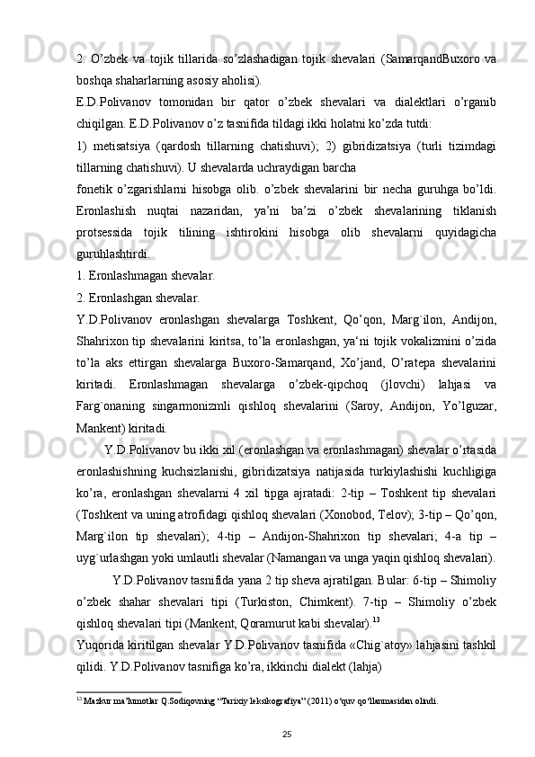 2.   O’zbek   va   tojik   tillarida   so’zlashadigan   tojik   shevalari   (SamarqandBuxoro   va
boshqa shaharlarning asosiy aholisi).
E.D.Polivanov   tomonidan   bir   qator   o’zbek   shevalari   va   dialektlari   o’rganib
chiqilgan. E.D.Polivanov o’z tasnifida tildagi ikki holatni ko’zda tutdi:
1)   metisatsiya   (qardosh   tillarning   chatishuvi);   2)   gibridizatsiya   (turli   tizimdagi
tillarning chatishuvi). U shevalarda uchraydigan barcha
fonetik   o’zgarishlarni   hisobga   olib.   o’zbek   shevalarini   bir   necha   guruhga   bo’ldi.
Eronlashish   nuqtai   nazaridan,   ya’ni   ba’zi   o’zbek   shevalarining   tiklanish
protsessida   tojik   tilining   ishtirokini   hisobga   olib   shevalarni   quyidagicha
guruhlashtirdi.
1. Eronlashmagan shevalar.
2. Eronlashgan shevalar.
Y.D.Polivanov   eronlashgan   shevalarga   Toshkent,   Qo’qon,   Marg`ilon,   Andijon,
Shahrixon tip shevalarini kiritsa, to’la eronlashgan, ya‘ni tojik vokalizmini o’zida
to’la   aks   ettirgan   shevalarga   Buxoro-Samarqand,   Xo’jand,   O’ratepa   shevalarini
kiritadi.   Eronlashmagan   shevalarga   o’zbek-qipchoq   (jlovchi)   lahjasi   va
Farg`onaning   singarmonizmli   qishloq   shevalarini   (Saroy,   Andijon,   Yo’lguzar,
Mankent) kiritadi.
        Y.D.Polivanov bu ikki xil (eronlashgan va eronlashmagan) shevalar o’rtasida
eronlashishning   kuchsizlanishi,   gibridizatsiya   natijasida   turkiylashishi   kuchligiga
ko’ra,   eronlashgan   shevalarni   4   xil   tipga   ajratadi:   2-tip   –   Toshkent   tip   shevalari
(Toshkent va uning atrofidagi qishloq shevalari (Xonobod, Telov); 3-tip – Qo’qon,
Marg`ilon   tip   shevalari);   4-tip   –   Andijon-Shahrixon   tip   shevalari;   4-a   tip   –
uyg`urlashgan yoki umlautli shevalar (Namangan va unga yaqin qishloq shevalari).
          Y.D.Polivanov tasnifida yana 2 tip sheva ajratilgan. Bular: 6-tip – Shimoliy
o’zbek   shahar   shevalari   tipi   (Turkiston,   Chimkent).   7-tip   –   Shimoliy   o’zbek
qishloq shevalari tipi (Mankent, Qoramurut kabi shevalar). 13
Yuqorida kiritilgan shevalar Y.D.Polivanov tasnifida «Chig`atoy» lahjasini tashkil
qilidi. Y.D.Polivanov tasnifiga ko’ra, ikkinchi dialekt (lahja)
13
  Mazkur ma’lumotlar Q.Sodiqovning “Tarixiy leksikografiya” (2011)  о ‘quv q о ‘llanmasidan olindi.
25 