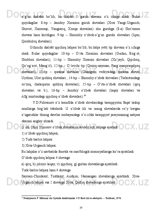 o’g`uz   dialekti   bo’lib,   bu   dialekt   2   guruh   shevani   o’z   ichiga   oladi.   Bular
quyidagilar:   8-tip   –   Janubiy   Xorazim   guruh   shevalari   (Xiva   Yangi-Urganch,
Shovot,   Xazorasp,   Yangiariq,   Xonqa   shevalari)   shu   guruhga   (8-a)   Sho’raxon
shevasi   ham   kiritilgan.   9-tip   –   Shimoliy   o’zbek-o’g`uz   guruhi   shevalari   (Iqon,
Qorabuloq shevalari).
             Uchinchi dialekt qipchoq lahjasi bo’lib, bu lahja yetti tip shevani o’z ichiga
oladi.   Bular   quyidagilar:   10-tip   –   O’rta   Xorazim   shevalari   (Gurlan,   Bog`ot,
Shobboz   shevalari);   11-tip   –   Shimoliy   Xorazm   shevalari   (Xo’jayli,   Qipchoq,
Qo’ng`irot,   Mang`it);   12-tip   –   O   lovchi   tip   (Qozoq-nayman,   Farg`onaqoraqalpoq
shevalari);   13-tip   –   qurama   shevalar   (Ohangron   vodiysidagi   qurama   sheva)
Uyshun, Ulut qishloq shevalari ; 14-tip – Shimoliy o’zbek shevalari (Turkistondagi
so’zoq,   chalaquron   qishloq   shevalari);   15-tip   –   O’rta-o’zbek   shevalari   (qirq
shevalari   va   b.);   16-tip   –   Janubiy   o’zbek   shevalari   (laqay   shevalari   va
Afg`onistondagi qipchoq-o’zbek shevalari). 14
                Y.D.Polivanov   o’z   tasnifida   o’zbek   shvelaridagi   taraqqiyotni   faqat   tashqi
omillarga   bog`lab   tekshirdi.   U   o’zbek   tili   va   uning   shevalarida   ro’y   bergan
o’zgarishlar tilning davrlar mobaynidagi  o’z ichki taraqqiyot jarayonining natijasi
ekanini anglay olmadi.
G`ozi Olim Yunusov o’zbek shevalarini avvalo uch lahjaga ajratadi:
1) o’zbek-qipchoq lahjasi;
2) Turk-barlos lahjasi:
3) Xiva-Urganch lahjasi.
Bu lahjalar o’z navbatida fonetik va morfologik xususiyatlariga ko’ra ajratiladi.
O’zbek-qipchoq lahjasi 4 shevaga:
a) qirq; b) joloyir-laqay; v) qipchoq; g) gurlan shevalariga ajratiladi:
Turk-barlos lahjasi ham 4 shevaga:
Sayram-Chimkent,   Toshkent,   Andijon,   Namangan   shevalariga   ajratiladi.   Xiva-
Urganch lahjasi esa 2 shevaga: Xiva, Qarluq shevalariga ajratiladi.
14
  Nazirjonova F. Mirtemir she’riyatida dialektizmlar //  О ‘zbek tili va adabiyoti. – Toshkent, 1976.
26 