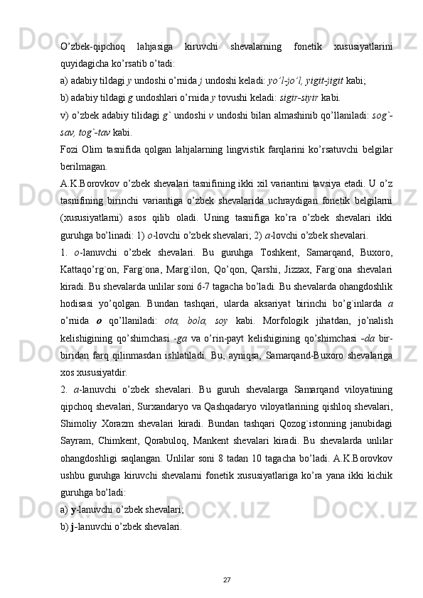 O’zbek-qipchoq   lahjasiga   kiruvchi   shevalarning   fonetik   xususiyatlarini
quyidagicha ko’rsatib o’tadi:
a) adabiy tildagi  y  undoshi o’rnida  j  undoshi keladi:  yo’l-jo’l, yigit-jigit  kabi;
b) adabiy tildagi  g  undoshlari o’rnida  y  tovushi keladi:  sigir-siyir  kabi.
v) o’zbek adabiy tilidagi   g`   undoshi   v   undoshi bilan almashinib qo’llaniladi:   sog`-
sav, tog`-tav  kabi.
Fozi   Olim   tasnifida   qolgan   lahjalarning   lingvistik   farqlarini   ko’rsatuvchi   belgilar
berilmagan.
A.K.Borovkov o’zbek shevalari tasnifining ikki xil variantini tavsiya etadi. U o’z
tasnifining   birinchi   variantiga   o’zbek   shevalarida   uchraydigan   fonetik   belgilarni
(xususiyatlarni)   asos   qilib   oladi.   Uning   tasnifiga   ko’ra   o’zbek   shevalari   ikki
guruhga bo’linadi: 1)  o -lovchi o’zbek shevalari; 2)  a -lovchi o’zbek shevalari.
1.   o -lanuvchi   o’zbek   shevalari.   Bu   guruhga   Toshkent,   Samarqand,   Buxoro,
Kattaqo’rg`on,   Farg`ona,   Marg`ilon,   Qo’qon,   Qarshi,   Jizzax,   Farg`ona   shevalari
kiradi. Bu shevalarda unlilar soni 6-7 tagacha bo’ladi. Bu shevalarda ohangdoshlik
hodisasi   yo’qolgan.   Bundan   tashqari,   ularda   aksariyat   birinchi   bo’g`inlarda   a
o’rnida   o   qo’llaniladi:   ota,   bola,   soy   kabi.   Morfologik   jihatdan,   jo’nalish
kelishigining   qo’shimchasi   - ga   va   o’rin-payt   kelishigining   qo’shimchasi   -da   bir-
biridan   farq   qilinmasdan   ishlatiladi.   Bu,   ayniqsa,   Samarqand-Buxoro   shevalariga
xos xususiyatdir.
2.   a -lanuvchi   o’zbek   shevalari.   Bu   guruh   shevalarga   Samarqand   viloyatining
qipchoq shevalari, Surxandaryo va Qashqadaryo viloyatlarining qishloq shevalari,
Shimoliy   Xorazm   shevalari   kiradi.   Bundan   tashqari   Qozog`istonning   janubidagi
Sayram,   Chimkent,   Qorabuloq,   Mankent   shevalari   kiradi.   Bu   shevalarda   unlilar
ohangdoshligi   saqlangan.   Unlilar   soni   8   tadan  10   tagacha   bo’ladi.   A.K.Borovkov
ushbu   guruhga   kiruvchi   shevalarni   fonetik   xususiyatlariga   ko’ra   yana   ikki   kichik
guruhga bo’ladi:
a)  y -lanuvchi o’zbek shevalari;
b)  j- lanuvchi o’zbek shevalari.
27 