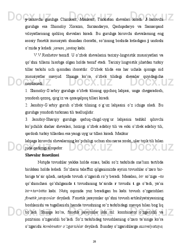 y- lanuvchi   guruhga   Chimkent,   Mankent,   Turkiston   shevalari   kiradi.   J   lanuvchi
guruhga   esa   Shimoliy   Xorazm,   Surxandaryo,   Qashqadaryo   va   Samarqand
viloyatlarining   qishloq   shevalari   kiradi.   Bu   guruhga   kiruvchi   shevalarning   eng
asosiy fonetik xususiyati  shundan  iboratki, so’zining boshida keladigan   j   undoshi
o’rnida  y  keladi:  jaman, jantaq  kabi.
             V.V.Reshetov tasnifi. U o’zbek shevalarini tarixiy-lingvistik xususiyatlari va
qo’shni  tillarni  hisobga olgan holda tasnif etadi. Tarixiy lingvistik jihatdan turkiy
tillar   tarkibi   uch   qismdan   iboratdir.   O’zbek   tilida   esa   har   uchala   qismga   oid
xususiyatlar   mavjud.   Shunga   ko’ra,   o’zbek   tilidagi   shevalar   quyidagicha
nomlanadi:
1.   Shimoliy-G`arbiy   guruhga   o’zbek   tilining   qipchoq   lahjasi,   unga   chegaradosh,
yondosh qozoq, qirg`iz va qoraqalpoq tillari kiradi.
2.   Janubiy-G`arbiy   guruh   o’zbek   tilining   o`g`uz   lahjasini   o’z   ichiga   oladi.   Bu
guruhga yondosh turkman tili taalluqlidir.
3.   Janubiy-Sharqiy   guruhga   qarluq-chigil-uyg`ur   lahjasini   tashkil   qiluvchi
ko’pchilik   shahar   shevalari,   hozirgi   o’zbek   adabiy   tili   va   eski   o’zbek   adabiy   tili,
qardosh turkiy tillardan esa yangi uyg`ur tillari kiradi. Mazkur
lahjaga kiruvchi shevalarning ko’pchiligi uchun shu narsa xoski, ular tojik tili bilan
juda qadimgi aloqador.
Shevalar fonetikasi
                Nutqda   tovushlar   yakka   holda   emas,   balki   so’z   tarkibida   ma‘lum   tartibda
birikkan holda keladi.  So’zlarni  talaffuz qilganimizda ayrim  tovushlar  o’zaro bir-
biriga ta‘sir qiladi, natijada tovush o’zgarish ro’y beradi. Masalan,   bir   so’ziga – ta
qo’shimchasi   qo’shilganida   t   tovushining   ta‘sirida   r   tovushi   t   ga   o’tadi,   ya‘ni
bir+ta=bitta   kabi.   Nutq   oqimida   yuz   beradigan   bu   kabi   tovush   o’zgarishlari
fonetik jarayonlar   deyiladi. Fonetik jarayonlar qo’shni tovush artikulyatsiyasining
boshlanishi va tugallanishi hamda tovushning so’z tarkibidagi mavqei bilan bog`liq
bo’ladi.   Shunga   ko’ra,   fonetik   jarayonlar   ikki   xil:   kombinator   o’zgarishli   va
pozitsion   o’zgarishli   bo’ladi.   So’z   tarkibidag   tovushlarning   o’zaro   ta‘siriga   ko’ra
o’zgarishi  kombinator o’zgarishlar  deyiladi. Bunday o’zgarishlarga  assimilyatsiya,
28 