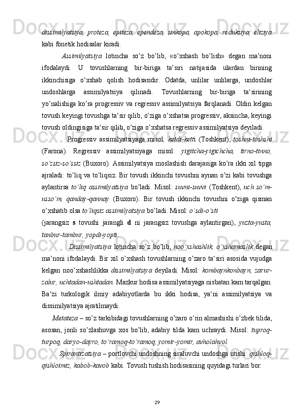dissimilyatsiya,   proteza,   epiteza,   ependeza,   sinkopa,   apokopa,   reduksiya,   eliziya
kabi fonetik hodisalar kiradi.
          Assimilyatsiya   lotincha   so’z   bo’lib,   «o’xshash   bo’lish»   degan   ma’noni
ifodalaydi.   U   tovushlarning   bir-biriga   ta‘siri   natijasida   ulardan   birining
ikkinchisiga   o’xshab   qolish   hodisasidir.   Odatda,   unlilar   unlilarga,   undoshlar
undoshlarga   assimilyatsiya   qilinadi.   Tovushlarning   bir-biriga   ta‘sirining
yo’nalishiga ko’ra progressiv  va regressiv assimilyatsiya farqlanadi. Oldin kelgan
tovush keyingi tovushga ta‘sir qilib, o’ziga o’xshatsa progressiv, aksincha, keyingi
tovush oldingisiga ta‘sir qilib, o’ziga o’xshatsa regressiv assimilyatsiya deyiladi.
                  Progressiv   assimilyatsiyaga   misol:   ketdi-kett i   (Toshkent),   toshni-toshshi
(Farona).   Regressiv   assimilyatsiyaga   misol:   yigitcha-yigichcha,   tirno-tinno,
so’zsiz-so’ssiz   (Buxoro). Assimilyatsiya moslashish darajasiga ko’ra ikki xil tipga
ajraladi: to’liq va to’liqsiz. Bir tovush ikkinchi tovushni aynan o’zi kabi tovushga
aylantirsa   to’liq   assimilyatsiya   bo’ladi.   Misol:   suvni-suvvi   (Toshkent),   uch   so’m-
usso’m,   qanday-qannay   (Buxoro).   Bir   tovush   ikkinchi   tovushni   o’ziga   qisman
o’xshatib olsa  to’liqsiz assimilyatsiya  bo’ladi. Misol:  o’sdi-o’sti
(jarangsiz   s   tovushi   jarangli   d   ni   jarangsiz   tovushga   aylantirgan),   yuzta-yusta,
tanbur-tambur, yopdi-yopti .
                    Dissimilyatsiya   lotincha   so’z   bo’lib,   noo’xshashlik,   o’xshamaslik   degan
ma’noni   ifodalaydi.   Bir   xil   o’xshash   tovushlarning   o’zaro   ta‘siri   asosida   vujudga
kelgan   noo’xshashlikka   dissimilyatsiya   deyiladi.   Misol:   kombaynkonbayn,   zarur-
zalur, uchtadan-ushtadan.  Mazkur hodisa assimilyatsiyaga nisbatan kam tarqalgan.
Ba‘zi   turkologik   ilmiy   adabiyotlarda   bu   ikki   hodisa,   ya‘ni   assimilyatsiya   va
dissimilyatsiya ajratilmaydi.
      Metateza  – so’z tarkibidagi tovushlarning o’zaro o’rin almashishi o’zbek tilida,
asosan,   jonli   so’zlashuvga   xos   bo’lib,   adabiy   tilda   kam   uchraydi.   Misol:   tuproq-
turpoq, daryo-dayro, to’ramoq-to’ramoq, yomir-yomir, avholahvol.
         Spirantizatsiya  – portlovchi undoshning siraluvchi undoshga utishi:  qishloq-
qishloimiz, kabob-kavob  kabi. Tovush tushish hodisasining quyidagi turlari bor:
29 
