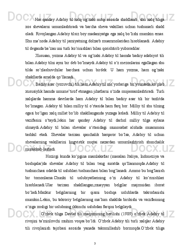              Har qanday Adabiy til xalq og zaki nutqi asosida shakllanib, shu xalq tiligaʻ
xos   shevalarni   umumlashtiradi   va   barcha   sheva   vakillari   uchun   tushunarli   shakl
oladi.   Rivojlangan Adabiy tilsiz boy madaniyatga ega xalq bo lishi mumkin emas.	
ʻ
Shu   ma’noda Adabiy til jamiyatning dolzarb muammolaridan hisoblanadi. Adabiy
til   deganda ba’zan uni turli ko rinishlari bilan qorishtirib yuboradilar. 	
ʻ
            Xususan, yozma   Adabiy til va og zaki Adabiy til hamda badiiy adabiyot tili	
ʻ
bilan Adabiy tilni ayni bir   deb bo lmaydi.Adabiy til o z mezonlarini egallagan shu	
ʻ ʻ
tilda   so zlashuvchilar	
ʻ   barchasi   uchun   birdek.   U   ham   yozma,   ham   og zaki	ʻ
shakllarda amalda qo llanadi.	
ʻ  
          Badiiy asar (yozuvchi) tili ham Adabiy til me’yorlariga   bo ysunsada,ko plab	
ʻ ʻ
xususiylik hamda umume’tirof etmagan   jihatlarni o zida mujassamlashtiradi. Turli	
ʻ
xalqlarda   hamma   davrlarda   ham   Adabiy   til   bilan   badiiy   asar   tili   bir   taxlitda
bo lmagan. Adabiy til bilan	
ʻ   milliy til o rtasida ham farq bor. Milliy til shu tilning	ʻ
egasi bo lgan xalq millat bo lib	
ʻ ʻ   shakllanganda yuzaga keladi. Milliy til Adabiy til
vazifasini   o taydi,lekin   har   qanday	
ʻ   Adabiy   til   darhol   milliy   tilga   aylana
olmaydi.Adabiy   til   bilan   shevalar   o rtasidagi	
ʻ   munosabat   alohida   muammoni
tashkil   etadi.   Shevalar   tarixan   qanchalik   barqaror   bo lsa,   Adabiy   til   uchun	
ʻ
shevalarning   vakillarini   lingvistik   nuqtai   nazardan   umumlashtirish   shunchalik
murakkab-lashadi.            
                          Hozirgi   kunda   ko pgina   mamlakatlar   (masalan   Italiya,   Indoneziya   va	
ʻ
boshqalar)da   shevalar   Adabiy   til   bilan   teng   suratda   qo llanmoqda.Adabiy   til	
ʻ
tushunchasi odatda til   uslublari tushunchasi bilan bog lanadi. Ammo bu bog lanish	
ʻ ʻ
bir   tomonlama.Chunki   til   uslubiyatlarining   o zi   Adabiy   til   ko rinishlari	
ʻ ʻ
hisoblanadi.Ular   tarixan   shakllangan,muayyan   belgilar   majmuidan   iborat
bo ladi.Mazkur   belgilarning   bir	
ʻ   qismi   boshqa   uslublarda   takrorlanishi
mumkin.Lekin,   bu   takroriy   belgilarning   ma’lum   shaklda   birikishi   va   vazifasining
o ziga xosligi bir uslubning ikkinchi
ʻ   uslubdan farqini belgilaydi.
                    O zbek   tiliga   Davlat   tili   maqomining   berilishi   (1989)	
ʻ   o zbek   Adabiy   til	ʻ
rivojini ta’minlovchi muhim voqea bo ldi. O zbek Adabiy tili turli	
ʻ ʻ   xalqlar Adabiy
tili   rivojlanish   tajribasi   asosida   yanada   takomillashib   bormoqda.O zbek   tiliga	
ʻ
3 