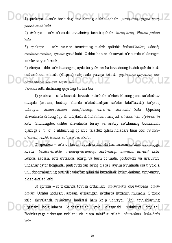 1)   prokopa   –   so’z   boshidagi   tovushning   tushib   qolishi:   yiroq-iroq,   yigna-igna,
yaoch-aoch  kabi;
2)   sinkopa   –   so’z   o’rtasida   tovushning   tushib   qolishi:   biroq-broq,   Fotima-patma
kabi;
3)   apokopa   –   so’z   oxirida   tovushning   tushib   qolishi:   baland-balan,   ishtish,
mashina-mashin,   gazeta-gazit   kabi.   Ushbu   hodisa   aksariyat   o’rinlarda   o’zlashgan
so’zlarda yuz beradi;
4) eliziya – ikki so’z tutashgan joyda bir yoki necha tovushning tushib qolishi tilda
ixchamlikka   intilish   (ellipsis)   natijasida   yuzaga   keladi:   qayin   ona   qaynona,   har
nima-harna, shu yer-shyer  kabi.
Tovush orttirilishining quyidagi turlari bor:
             1)  proteza – so’z  boshida tovush  orttirilishi  o’zbek  tilining jonli  so’zlashuv
nutqida   (asosan,   boshqa   tillarda   o’zlashtirilgan   so’zlar   talaffuzida)   ko’proq
uchraydi:   s takan-istakon,   shkaf-ishkop,   rus-o’ris,   stul-ustul   kabi.   Qipchoq
shevalarida diftong (qo’sh unli)lashish holati ham mavjud:  o’rtauo’rta, o’yin-uo’in
kabi.   Shuningdek   ushbu   shevalarda   forsiy   va   arabiy   so’zlarning   boshlanich
qismiga   i,   u,   o’   o’nlilarining   qo’shib   talaffuz   qilish   holatlari   ham   bor:   ro’mol-
o’ramol, rashk-irashk, ro’za-o’raza  kabi;
          2) epenteza – so’z o’rtasida tovush orttirilishi ham asosan so’zlashuv nutqiga
xosdir:   traktor-tiraktir,   tramvay-tiramvay,   kasb-kasip,   ilm-ilim,   asl-asil   kabi.
Bunda,   asosan,   so’z   o’rtasida,   oxirgi   va   bosh   bo’inida,   portlovchi   va   siraluvchi
undshlar qator kelganda, portlovchidan so’ng qisqa i, ayrim o’rinlarda esa u yoki a
unli fonemalarining orttirilib talaffuz qilinishi kuzatiladi: hukm-hukum, umr-umur,
oklad-akalad kabi;
              3)   epiteza   –   so’z   oxirida   tovush   orttirilishi:   tank-tanka,   kiosk-kioska,   bank-
banka .   Ushbu   hodisani,   asosan,   o’zlashgan   so’zlarda   kuzatish   mumkin.   O’zbek
xalq   shevalarida   reduksiya   hodisasi   ham   ko’p   uchraydi.   Unli   tovushlarning
urg`usiz   bo’g`inlarda   kuchsizlanishi   yoki   o’zgarishi   reduksiya   deyiladi.
Reduksiyaga   uchragan   unlilar   juda   qisqa   talaffuz   etiladi:   olma-alma,   bola-bala
kabi.
30 