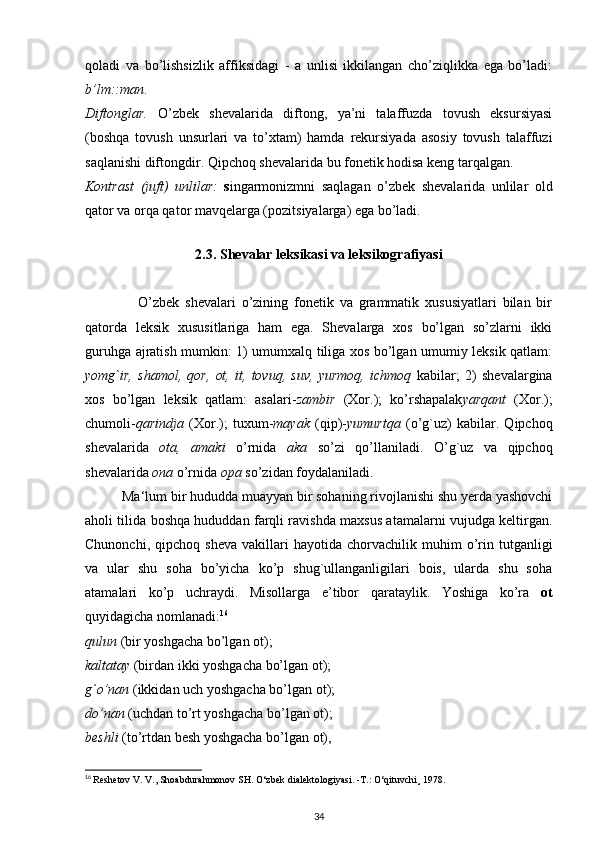qoladi   va   bo’lishsizlik   affiksidagi   -   a   unlisi   ikkilangan   cho’ziqlikka   ega   bo’ladi:
b’lm::man .
Diftonglar.   O’zbek   shevalarida   diftong,   ya’ni   talaffuzda   tovush   eksursiyasi
(boshqa   tovush   unsurlari   va   to’xtam)   hamda   rekursiyada   asosiy   tovush   talaffuzi
saqlanishi diftongdir. Qipchoq shevalarida bu fonetik hodisa keng tarqalgan.
Kontrast   (juft)   unlilar:   s ingarmonizmni   saqlagan   o’zbek   shevalarida   unlilar   old
qator va orqa qator mavqelarga (pozitsiyalarga) ega bo’ladi.
 
2.3. Shevalar leksikasi va leksikografiyasi
                  O’zbek   shevalari   o’zining   fonetik   va   grammatik   xususiyatlari   bilan   bir
qatorda   leksik   xususitlariga   ham   ega.   Shevalarga   xos   bo’lgan   so’zlarni   ikki
guruhga ajratish mumkin: 1) umumxalq tiliga xos bo’lgan umumiy leksik qatlam:
yomg`ir,   shamol,   qor,   ot,   it,   tovuq,   suv,   yurmoq,   ichmoq   kabilar;   2)   shevalargina
xos   bo’lgan   leksik   qatlam:   asalari- zambir   (Xor.);   ko’rshapalak yarqant   (Xor.);
chumoli- qarindja   (Xor.);   tuxum- mayak   (qip)- yumurtqa   (o’g`uz)   kabilar.   Qipchoq
shevalarida   ota,   amaki   o’rnida   aka   so’zi   qo’llaniladi.   O’g`uz   va   qipchoq
shevalarida  ona  o’rnida  opa  so’zidan foydalaniladi.
          Ma‘lum bir hududda muayyan bir sohaning rivojlanishi shu yerda yashovchi
aholi tilida boshqa hududdan farqli ravishda maxsus atamalarni vujudga keltirgan.
Chunonchi,   qipchoq  sheva   vakillari   hayotida  chorvachilik   muhim   o’rin   tutganligi
va   ular   shu   soha   bo’yicha   ko’p   shug`ullanganligilari   bois,   ularda   shu   soha
atamalari   ko’p   uchraydi.   Misollarga   e’tibor   qarataylik.   Yoshiga   ko’ra   ot
quyidagicha nomlanadi: 16
qulun  (bir yoshgacha bo’lgan ot);
kaltatay  (birdan ikki yoshgacha bo’lgan ot);
g`o’nan  (ikkidan uch yoshgacha bo’lgan ot);
do’nan  (uchdan to’rt yoshgacha bo’lgan ot);
beshli  (to’rtdan besh yoshgacha bo’lgan ot),
16
  Reshetov V. V., Shoabdurahmonov SH.  О ‘zbek dialektologiyasi. -T.:  О ‘qituvchi¸ 1978.
34 