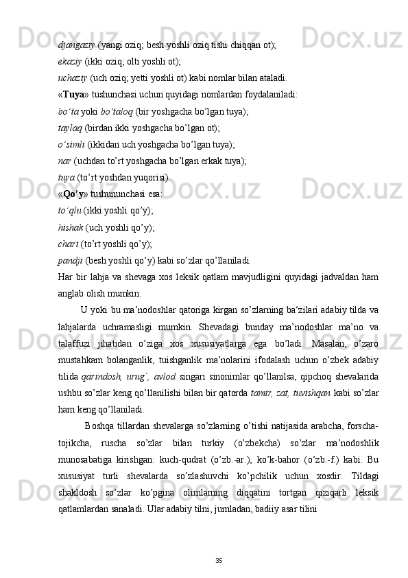 djangaziy  (yangi oziq; besh yoshli oziq tishi chiqqan ot);
ekaziy  (ikki oziq; olti yoshli ot);
uchaziy  (uch oziq; yetti yoshli ot) kabi nomlar bilan ataladi.
« Tuya » tushunchasi uchun quyidagi nomlardan foydalaniladi:
bo’ta  yoki  bo’taloq  (bir yoshgacha bo’lgan tuya);
taylaq  (birdan ikki yoshgacha bo’lgan ot);
o’simli  (ikkidan uch yoshgacha bo’lgan tuya);
nar  (uchdan to’rt yoshgacha bo’lgan erkak tuya);
tuya  (to’rt yoshdan yuqorisi).
« Qo’y » tushununchasi esa:
to’qlu  (ikki yoshli qo’y);
hishak  (uch yoshli qo’y);
chari  (to’rt yoshli qo’y);
pandji  (besh yoshli qo’y) kabi so’zlar qo’llaniladi.
Har   bir   lahja   va  shevaga   xos   leksik   qatlam   mavjudligini   quyidagi   jadvaldan   ham
anglab olish mumkin.
         U yoki bu ma’nodoshlar qatoriga kirgan so’zlarning ba‘zilari adabiy tilda va
lahjalarda   uchramasligi   mumkin.   Shevadagi   bunday   ma’nodoshlar   ma’no   va
talaffuzi   jihatidan   o’ziga   xos   xususiyatlarga   ega   bo’ladi.   Masalan,   o’zaro
mustahkam   bolanganlik,   tuishganlik   ma’nolarini   ifodalash   uchun   o’zbek   adabiy
tilida   qarindosh,   urug`,   avlod   singari   sinonimlar   qo’llanilsa,   qipchoq   shevalarida
ushbu so’zlar keng qo’llanilishi bilan bir qatorda  tamir, zat, tuvishqan  kabi so’zlar
ham keng qo’llaniladi.
               Boshqa  tillardan shevalarga  so’zlarning o’tishi  natijasida arabcha,  forscha-
tojikcha,   ruscha   so’zlar   bilan   turkiy   (o’zbekcha)   so’zlar   ma’nodoshlik
munosabatiga   kirishgan:   kuch-qudrat   (o’zb.-ar.),   ko’k-bahor   (o’zb.-f.)   kabi.   Bu
xususiyat   turli   shevalarda   so’zlashuvchi   ko’pchilik   uchun   xosdir.   Tildagi
shakldosh   so’zlar   ko’pgina   olimlarning   diqqatini   tortgan   qiziqarli   leksik
qatlamlardan sanaladi. Ular adabiy tilni, jumladan, badiiy asar tilini
35 
