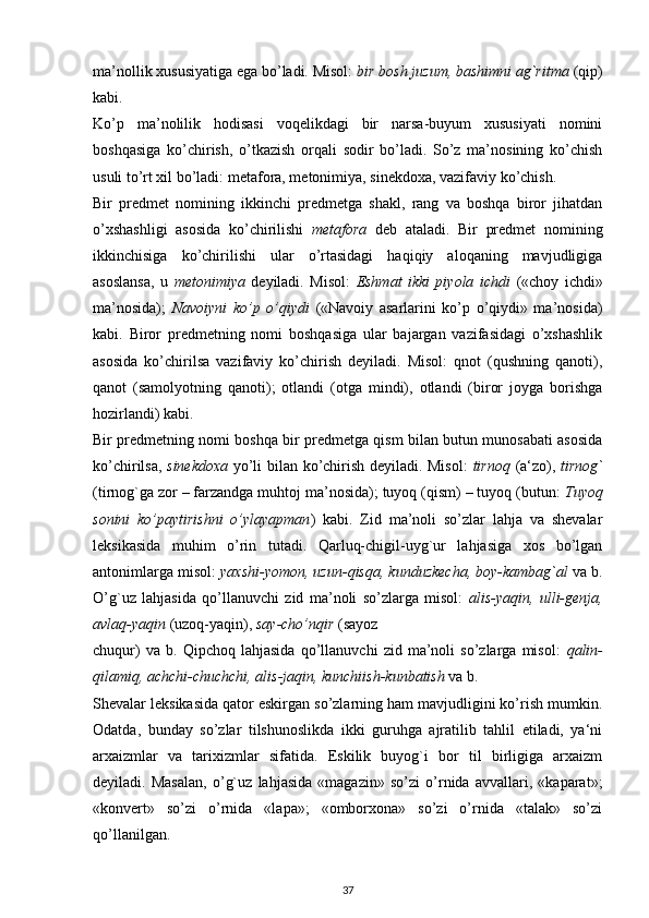 ma’nollik xususiyatiga ega bo’ladi. Misol:  bir bosh juzum, bashimni ag`ritma  (qip)
kabi.
Ko’p   ma’nolilik   hodisasi   voqelikdagi   bir   narsa-buyum   xususiyati   nomini
boshqasiga   ko’chirish,   o’tkazish   orqali   sodir   bo’ladi.   So’z   ma’nosining   ko’chish
usuli to’rt xil bo’ladi: metafora, metonimiya, sinekdoxa, vazifaviy ko’chish.
Bir   predmet   nomining   ikkinchi   predmetga   shakl,   rang   va   boshqa   biror   jihatdan
o’xshashligi   asosida   ko’chirilishi   metafora   deb   ataladi.   Bir   predmet   nomining
ikkinchisiga   ko’chirilishi   ular   o’rtasidagi   haqiqiy   aloqaning   mavjudligiga
asoslansa,   u   metonimiya   deyiladi.   Misol:   Eshmat   ikki   piyola   ichdi   («choy   ichdi»
ma’nosida);   Navoiyni   ko’p   o’qiydi   («Navoiy   asarlarini   ko’p   o’qiydi»   ma’nosida)
kabi.   Biror   predmetning   nomi   boshqasiga   ular   bajargan   vazifasidagi   o’xshashlik
asosida   ko’chirilsa   vazifaviy   ko’chirish   deyiladi.   Misol:   qnot   (qushning   qanoti),
qanot   (samolyotning   qanoti);   otlandi   (otga   mindi),   otlandi   (biror   joyga   borishga
hozirlandi) kabi.
Bir predmetning nomi boshqa bir predmetga qism bilan butun munosabati asosida
ko’chirilsa,   sinekdoxa   yo’li bilan ko’chirish deyiladi. Misol:   tirnoq   (a‘zo),   tirnog`
(tirnog`ga zor – farzandga muhtoj ma’nosida); tuyoq (qism) – tuyoq (butun:  Tuyoq
sonini   ko’paytirishni   o’ylayapman )   kabi.   Zid   ma’noli   so’zlar   lahja   va   shevalar
leksikasida   muhim   o’rin   tutadi.   Qarluq-chigil-uyg`ur   lahjasiga   xos   bo’lgan
antonimlarga misol:  yaxshi-yomon, uzun-qisqa, kunduzkecha, boy-kambag`al  va b.
O’g`uz   lahjasida   qo’llanuvchi   zid   ma’noli   so’zlarga   misol:   alis-yaqin,   ulli-genja,
avlaq-yaqin  (uzoq-yaqin),  say-cho’nqir  (sayoz
chuqur)   va   b.   Qipchoq   lahjasida   qo’llanuvchi   zid   ma’noli   so’zlarga   misol:   qalin-
qilamiq, achchi-chuchchi, alis-jaqin, kunchiish-kunbatish  va b.
Shevalar leksikasida qator eskirgan so’zlarning ham mavjudligini ko’rish mumkin.
Odatda,   bunday   so’zlar   tilshunoslikda   ikki   guruhga   ajratilib   tahlil   etiladi,   ya‘ni
arxaizmlar   va   tarixizmlar   sifatida.   Eskilik   buyog`i   bor   til   birligiga   arxaizm
deyiladi.   Masalan,   o’g`uz   lahjasida   «magazin»   so’zi   o’rnida   avvallari,   «kaparat»;
«konvert»   so’zi   o’rnida   «lapa»;   «omborxona»   so’zi   o’rnida   «talak»   so’zi
qo’llanilgan.
37 