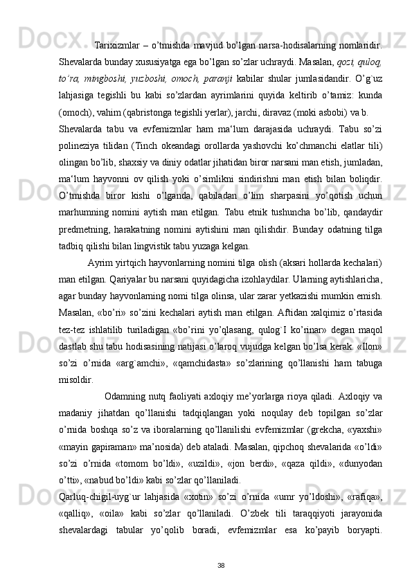                     Tarixizmlar   –   o’tmishda   mavjud   bo’lgan   narsa-hodisalarning  nomlaridir.
Shevalarda bunday xususiyatga ega bo’lgan so’zlar uchraydi. Masalan,  qozi, quloq,
to’ra,   mingboshi,   yuzboshi,   omoch,   paranji   kabilar   shular   jumlasidandir.   O’g`uz
lahjasiga   tegishli   bu   kabi   so’zlardan   ayrimlarini   quyida   keltirib   o’tamiz:   kunda
(omoch), vahim (qabristonga tegishli yerlar), jarchi, diravaz (moki asbobi) va b.
Shevalarda   tabu   va   evfemizmlar   ham   ma‘lum   darajasida   uchraydi.   Tabu   so’zi
polineziya   tilidan   (Tinch   okeandagi   orollarda   yashovchi   ko’chmanchi   elatlar   tili)
olingan bo’lib, shaxsiy va diniy odatlar jihatidan biror narsani man etish, jumladan,
ma‘lum   hayvonni   ov   qilish   yoki   o’simlikni   sindirishni   man   etish   bilan   boliqdir.
O’tmishda   biror   kishi   o’lganda,   qabiladan   o’lim   sharpasini   yo’qotish   uchun
marhumning   nomini   aytish   man   etilgan.   Tabu   etnik   tushuncha   bo’lib,   qandaydir
predmetning,   harakatning   nomini   aytishini   man   qilishdir.   Bunday   odatning   tilga
tadbiq qilishi bilan lingvistik tabu yuzaga kelgan.
           Ayrim yirtqich hayvonlarning nomini tilga olish (aksari hollarda kechalari)
man etilgan. Qariyalar bu narsani quyidagicha izohlaydilar. Ularning aytishlaricha,
agar bunday hayvonlarning nomi tilga olinsa, ular zarar yetkazishi mumkin emish.
Masalan,   «bo’ri»   so’zini   kechalari   aytish   man   etilgan.   Aftidan   xalqimiz   o’rtasida
tez-tez   ishlatilib   turiladigan   «bo’rini   yo’qlasang,   qulog`I   ko’rinar»   degan   maqol
dastlab shu tabu hodisasining natijasi o’laroq vujudga kelgan bo’lsa kerak. «Ilon»
so’zi   o’rnida   «arg`amchi»,   «qamchidasta»   so’zlarining   qo’llanishi   ham   tabuga
misoldir.
                           Odamning nutq faoliyati axloqiy me’yorlarga rioya qiladi. Axloqiy va
madaniy   jihatdan   qo’llanishi   tadqiqlangan   yoki   noqulay   deb   topilgan   so’zlar
o’rnida   boshqa   so’z   va   iboralarning   qo’llanilishi   evfemizmlar   (grekcha,   «yaxshi»
«mayin gapiraman» ma’nosida) deb ataladi. Masalan, qipchoq shevalarida «o’ldi»
so’zi   o’rnida   «tomom   bo’ldi»,   «uzildi»,   «jon   berdi»,   «qaza   qildi»,   «dunyodan
o’tti», «nabud bo’ldi» kabi so’zlar qo’llaniladi.
Qarluq-chigil-uyg`ur   lahjasida   «xotin»   so’zi   o’rnida   «umr   yo’ldoshi»,   «rafiqa»,
«qalliq»,   «oila»   kabi   so’zlar   qo’llaniladi.   O’zbek   tili   taraqqiyoti   jarayonida
shevalardagi   tabular   yo’qolib   boradi,   evfemizmlar   esa   ko’payib   boryapti.
38 