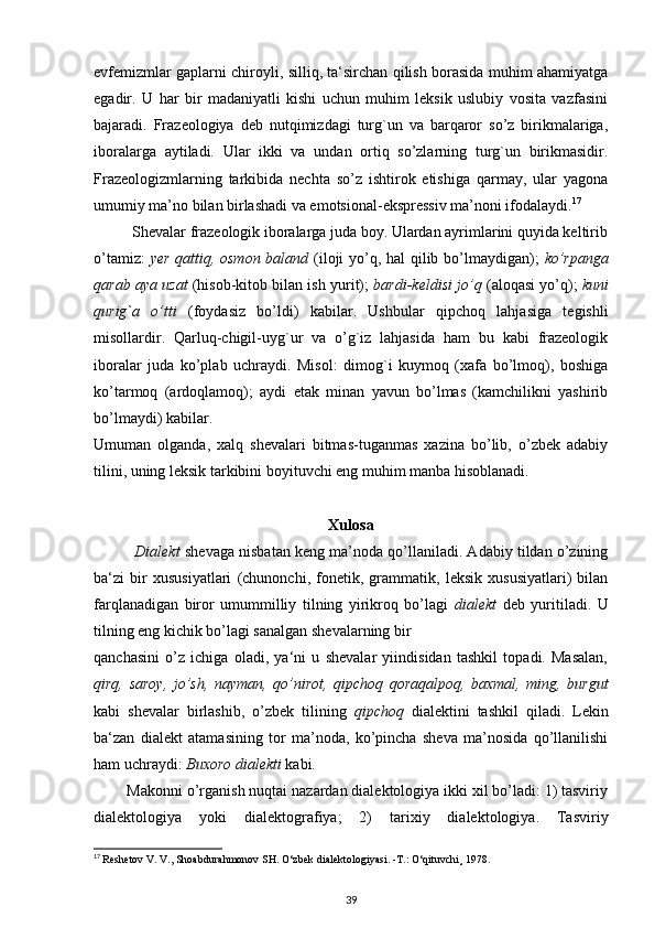 evfemizmlar gaplarni chiroyli, silliq, ta‘sirchan qilish borasida muhim ahamiyatga
egadir.   U   har   bir   madaniyatli   kishi   uchun   muhim   leksik   uslubiy   vosita   vazfasini
bajaradi.   Frazeologiya   deb   nutqimizdagi   turg`un   va   barqaror   so’z   birikmalariga,
iboralarga   aytiladi.   Ular   ikki   va   undan   ortiq   so’zlarning   turg`un   birikmasidir.
Frazeologizmlarning   tarkibida   nechta   so’z   ishtirok   etishiga   qarmay,   ular   yagona
umumiy ma’no bilan birlashadi va emotsional-ekspressiv ma’noni ifodalaydi. 17
          Shevalar frazeologik iboralarga juda boy. Ulardan ayrimlarini quyida keltirib
o’tamiz:   yer qattiq, osmon baland   (iloji yo’q, hal qilib bo’lmaydigan);   ko’rpanga
qarab aya uzat   (hisob-kitob bilan ish yurit);   bardi-keldisi jo’q  (aloqasi yo’q);   kuni
qurig`a   o’tti   (foydasiz   bo’ldi)   kabilar.   Ushbular   qipchoq   lahjasiga   tegishli
misollardir.   Qarluq-chigil-uyg`ur   va   o’g`iz   lahjasida   ham   bu   kabi   frazeologik
iboralar   juda   ko’plab   uchraydi.   Misol:   dimog`i   kuymoq   (xafa   bo’lmoq),   boshiga
ko’tarmoq   (ardoqlamoq);   aydi   etak   minan   yavun   bo’lmas   (kamchilikni   yashirib
bo’lmaydi) kabilar.
Umuman   olganda,   xalq   shevalari   bitmas-tuganmas   xazina   bo’lib,   o’zbek   adabiy
tilini, uning leksik tarkibini boyituvchi eng muhim manba hisoblanadi.
Xulosa
          Dialekt   shevaga nisbatan keng ma’noda qo’llaniladi. Adabiy tildan o’zining
ba‘zi   bir   xususiyatlari   (chunonchi,   fonetik,   grammatik,   leksik   xususiyatlari)   bilan
farqlanadigan   biror   umummilliy   tilning   yirikroq   bo’lagi   dialekt   deb   yuritiladi.   U
tilning eng kichik bo’lagi sanalgan shevalarning bir
qanchasini   o’z   ichiga   oladi,   ya‘ni   u   shevalar   yiindisidan   tashkil   topadi.   Masalan,
qirq,   saroy,   jo’sh,   nayman,   qo’nirot,   qipchoq   qoraqalpoq,   baxmal,   ming,   burgut
kabi   shevalar   birlashib,   o’zbek   tilining   qipchoq   dialektini   tashkil   qiladi.   Lekin
ba‘zan   dialekt   atamasining   tor   ma’noda,   ko’pincha   sheva   ma’nosida   qo’llanilishi
ham uchraydi:  Buxoro dialekti  kabi.
        Makonni o’rganish nuqtai nazardan dialektologiya ikki xil bo’ladi: 1) tasviriy
dialektologiya   yoki   dialektografiya;   2)   tarixiy   dialektologiya.   Tasviriy
17
  Reshetov V. V., Shoabdurahmonov SH.  О ‘zbek dialektologiyasi. -T.:  О ‘qituvchi¸ 1978.
39 