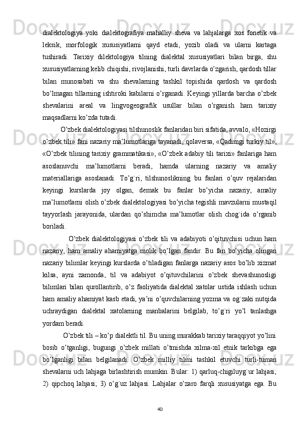 dialektologiya   yoki   dialektografiya   mahalliy   sheva   va   lahjalarga   xos   fonetik   va
leksik,   morfologik   xususiyatlarni   qayd   etadi,   yozib   oladi   va   ularni   kartaga
tushiradi.   Tarixiy   dilektologiya   tilning   dialektal   xususiyatlari   bilan   birga,   shu
xususiyatlarning kelib chiqishi, rivojlanishi, turli davrlarda o’zgarish, qardosh tillar
bilan   munosabati   va   shu   shevalarning   tashkil   topishida   qardosh   va   qardosh
bo’lmagan  tillarning  ishtiroki  kabilarni  o’rganadi.  Keyingi   yillarda  barcha  o’zbek
shevalarini   areal   va   lingvogeografik   usullar   bilan   o’rganish   ham   tarixiy
maqsadlarni ko’zda tutadi.              
           O’zbek dialektologiyasi tilshunoslik fanlaridan biri sifatida, avvalo, «Hozirgi
o’zbek tili» fani nazariy ma’lumotlariga tayanadi, qolaversa, «Qadimgi turkiy til»,
«O’zbek  tilining tarixiy grammatikasi»,  «O’zbek adabiy tili  tarixi» fanlariga ham
asoslanuvchi   ma’lumotlarni   beradi,   hamda   ularning   nazariy   va   amaliy
materiallariga   asoslanadi.   To’g`ri,   tilshunoslikning   bu   fanlari   o’quv   rejalaridan
keyingi   kurslarda   joy   olgan,   demak   bu   fanlar   bo’yicha   nazariy,   amaliy
ma’lumotlarni olish o’zbek dialektologiyasi bo’yicha tegishli mavzularni mustaqil
tayyorlash   jarayonida,   ulardan   qo’shimcha   ma’lumotlar   olish   chog`ida   o’rganib
boriladi.
                    O’zbek   dialektologiyasi   o’zbek   tili   va   adabiyoti   o’qituvchisi   uchun   ham
nazariy,   ham   amaliy   ahamiyatga   molik   bo’lgan   fandir.   Bu   fan   bo’yicha   olingan
nazariy bilimlar  keyingi   kurslarda  o’tiladigan  fanlarga nazariy  asos  bo’lib xizmat
kilsa,   ayni   zamonda,   til   va   adabiyot   o’qituvchilarini   o’zbek   shevashunosligi
bilimlari   bilan   qurollantirib,   o’z   faoliyatida   dialektal   xatolar   ustida   ishlash   uchun
ham amaliy ahamiyat kasb etadi, ya’ni o’quvchilarning yozma va og`zaki nutqida
uchraydigan   dialektal   xatolarning   manbalarini   belgilab,   to’g`ri   yo’l   tanlashga
yordam beradi.
           O’zbek tili – ko’p dialektli til. Bu uning murakkab tarixiy taraqqiyot yo’lini
bosib   o’tganligi,   bugungi   o’zbek   millati   o’tmishda   xilma-xil   etnik   tarkibga   ega
bo’lganligi   bilan   belgilanadi.   O’zbek   milliy   tilini   tashkil   etuvchi   turli-tuman
shevalarni uch lahjaga birlashtirish mumkin. Bular: 1) qarluq-chigiluyg`ur lahjasi;
2)   qipchoq   lahjasi;   3)   o’g`uz   lahjasi.   Lahjalar   o’zaro   farqli   xususiyatga   ega.   Bu
40 