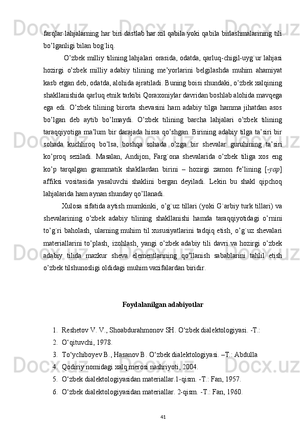 farqlar lahjalarning har biri dastlab har xil qabila yoki qabila birlashmalarining tili
bo’lganligi bilan bog`liq.
                 O’zbek milliy tilining lahjalari orasida, odatda, qarluq-chigil-uyg`ur lahjasi
hozirgi   o’zbek   milliy   adabiy   tilining   me’yorlarini   belgilashda   muhim   ahamiyat
kasb etgan deb, odatda, alohida ajratiladi. Buning boisi shundaki, o’zbek xalqining
shakllanishida qarluq etnik tarkibi Qoraxoniylar davridan boshlab alohida mavqega
ega   edi.   O’zbek   tilining   birorta   shevasini   ham   adabiy   tilga   hamma   jihatdan   asos
bo’lgan   deb   aytib   bo’lmaydi.   O’zbek   tilining   barcha   lahjalari   o’zbek   tilining
taraqqiyotiga ma’lum bir darajada hissa qo’shgan. Birining adabiy tilga ta’siri bir
sohada   kuchliroq   bo’lsa,   boshqa   sohada   o’zga   bir   shevalar   guruhining   ta’siri
ko’proq   seziladi.   Masalan,   Andijon,   Farg`ona   shevalarida   o’zbek   tiliga   xos   eng
ko’p   tarqalgan   grammatik   shakllardan   birini   –   hozirgi   zamon   fe’lining   [ -yap ]
affiksi   vositasida   yasaluvchi   shaklini   bergan   deyiladi.   Lekin   bu   shakl   qipchoq
lahjalarida ham aynan shunday qo’llanadi. 
               Xulosa sifatida aytish mumkinki¸ o’g`uz tillari (yoki G`arbiy turk tillari) va
shevalarining   o’zbek   adabiy   tilining   shakllanishi   hamda   taraqqiyotidagi   o’rnini
to’g`ri  baholash¸  ularning muhim til xususiyatlarini  tadqiq etish¸ o’g`uz shevalari
materiallarini  to’plash¸  izohlash¸  yangi  o’zbek adabiy tili  davri  va hozirgi  o’zbek
adabiy   tilida   mazkur   sheva   elementlarining   qo’llanish   sabablarini   tahlil   etish
o’zbek tilshunosligi oldidagi muhim vazifalardan biridir.
Foydalanilgan adabiyotlar
1. Reshetov V. V., Shoabdurahmonov SH.  О‘zbek dialektologiyasi. -T.:
2. О‘qituvchi, 1978.
3. Tо‘ychiboyev B., Hasanov B. О‘zbek dialektologiyasi. –T.: Abdulla
4. Qodiriy nomidagi xalq merosi nashriyoti, 2004.
5. О ‘zbek dialektologiyasidan materiallar.1-qism. -T.: Fan, 1957.
6. О ‘zbek dialektologiyasidan materiallar. 2-qism. -T.: Fan, 1960.
41 