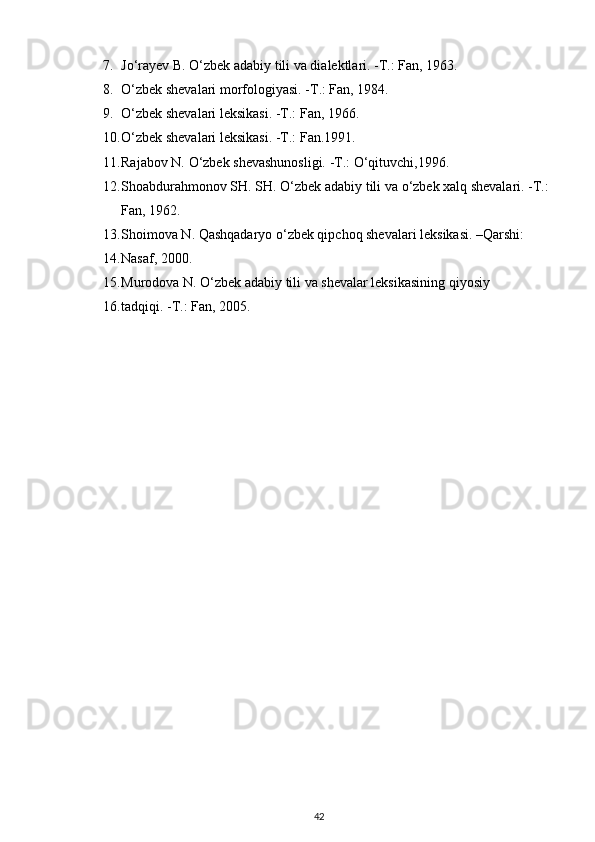 7. J о ‘rayev B.  О ‘zbek adabiy tili va dialektlari. -T.: Fan, 1963.
8. О ‘zbek shevalari morfologiyasi. -T.: Fan, 1984.
9. О ‘zbek shevalari leksikasi. -T.: Fan, 1966.
10. О ‘zbek shevalari leksikasi. -T.: Fan.1991.
11. Rajabov N.  О ‘zbek shevashunosligi. -T.:  О ‘qituvchi,1996.
12. Shoabdurahmonov SH. SH.  О ‘zbek adabiy tili va  о ‘zbek xalq shevalari. -T.: 
Fan, 1962.
13. Shoimova N. Qashqadaryo  о ‘zbek qipchoq shevalari leksikasi. –Qarshi:
14. Nasaf, 2000.
15. Murodova N.  О ‘zbek adabiy tili va shevalar leksikasining qiyosiy
16. tadqiqi. -T.: Fan, 2005.
42 