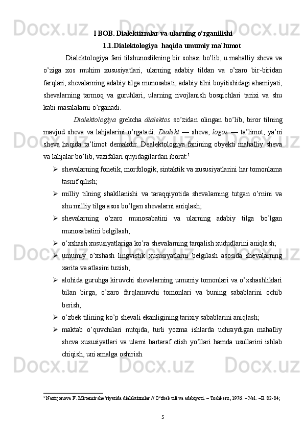 I BOB. Dialektizmlar va ularning o’rganilishi
1.1.Dialektologiya  haqida umumiy ma`lumot
                   Dialektologiya fani tilshunoslikning bir sohasi bo’lib, u mahalliy sheva va
o’ziga   xos   muhim   xususiyatlari,   ularning   adabiy   tildan   va   o’zaro   bir-biridan
farqlari, shevalarning adabiy tilga munosabati, adabiy tilni boyitishidagi ahamiyati,
shevalarning   tarmoq   va   guruhlari,   ularning   rivojlanish   bosqichlari   tarixi   va   shu
kabi masalalarni o’rganadi. 
                    Dialektologiya   grekcha   dialektos   so’zidan   olingan   bo’lib,   biror   tilning
mavjud   sheva   va   lahjalarini   o’rgatadi.   Dialekt   —   sheva,   logos   —   ta’limot,   ya’ni
sheva   haqida   ta’limot   demakdir.   Dealektologiya   fanining   obyekti   mahalliy   sheva
va lahjalar bo’lib, vazifalari quyidagilardan iborat: 1
 shevalarning fonetik, morfologik, sintaktik va xususiyatlarini har tomonlama
tasnif qilish;
 milliy   tilning   shakllanishi   va   taraqqiyotida   shevalarning   tutgan   o’rnini   va
shu milliy tilga asos bo’lgan shevalarni aniqlash;
 shevalarning   o’zaro   munosabatini   va   ularning   adabiy   tilga   bo’lgan
munosabatini belgilash;
 o’xshash xususiyatlariga ko’ra shevalarning tarqalish xududlarini aniqlash;
 umumiy   o’xshash   lingvistik   xususiyatlarni   belgilash   asosida   shevalarning
xarita va atlasini tuzish;
 alohida guruhga kiruvchi shevalarning umumiy tomonlari va o’xshashliklari
bilan   birga,   o’zaro   farqlanuvchi   tomonlari   va   buning   sabablarini   ochib
berish;
 o’zbek tilining ko’p shevali ekanligining tarixiy sabablarini aniqlash;
 maktab   o’quvchilari   nutqida,   turli   yozma   ishlarda   uchraydigan   mahalliy
sheva   xususiyatlari   va   ularni   bartaraf   etish   yo’llari   hamda   usullarini   ishlab
chiqish, uni amalga oshirish.
1
  Nazirjonova F. Mirtemir she’riyatida dialektizmlar // О‘zbek tili va adabiyoti. – Toshkent, 1976. – №1. –B. 82-84;
5 