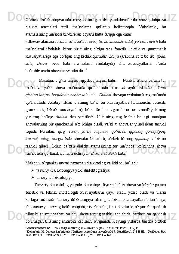 O’zbek   dialektologiyasida   mavjud   bo’lgan   ilmiy   adabiyotlarda   sheva,   lahja   va
dialekt   atamalari   turli   ma’nolarda   qullanib   kelinmoqda.   Vaholanki,   bu
atamalarning ma’nosi bir-biridan deyarli katta farqqa ega emas.
«Sheva» atamasi forscha so’z bo’lib,  ovoz, til, so’zlashish, odat, yo’sin, ravish  kabi
ma’nolarni   ifodalab,   biror   bir   tilning   o’ziga   xos   fonetik,   leksik   va   grammatik
xususiyatlariga ega bo’lgan eng kichik qismidir.  Lahja  (arabcha so’z bo’lib,  ifoda,
so’z,   sheva,   ovoz   kabi   ma’nolarni   ifodalaydi)   shu   xususiyatlarni   o’zida
birlashtiruvchi shevalar yiindisidir.  2
                   Masalan, o`g`uz lahjasi, qipchoq lahjasi kabi.         Mazkur atama ba‘zan tor
ma’noda,   ya‘ni   sheva   ma’nosida   qo’llanilishi   ham   uchraydi.   Masalan,   Vodil
qishloq lahjasi haqida bir necha so’z  kabi.  Dialekt  shevaga nisbatan keng ma’noda
qo’llaniladi.   Adabiy   tildan   o’zining   ba‘zi   bir   xususiyatlari   (chunonchi,   fonetik,
grammatik,   leksik   xususiyatlari)   bilan   farqlanadigan   biror   umummilliy   tilning
yirikroq   bo’lagi   dialekt   deb   yuritiladi.   U   tilning   eng   kichik   bo’lagi   sanalgan
shevalarning   bir   qanchasini   o’z   ichiga   oladi,   ya‘ni   u   shevalar   yiindisidan   tashkil
topadi.   Masalan,   qirq,   saroy,   jo’sh,   nayman,   qo’nirot,   qipchoq   qoraqalpoq,
baxmal,   ming,   burgut   kabi   shevalar   birlashib,   o’zbek   tilining   qipchoq   dialektini
tashkil   qiladi.   Lekin   ba‘zan   dialekt   atamasining   tor   ma’noda,   ko’pincha   sheva
ma’nosida qo’llanilishi ham uchraydi:  Buxoro dialekti  kabi. 3
Makonni o’rganish nuqtai nazardan dialektologiya ikki xil bo’ladi: 
 tasviriy dialektologiya yoki dialektografiya; 
 tarixiy dialektologiya. 
        Tasviriy dialektologiya yoki dialektografiya mahalliy sheva va lahjalarga xos
fonetik   va   leksik,   morfologik   xususiyatlarni   qayd   etadi,   yozib   oladi   va   ularni
kartaga   tushiradi.   Tarixiy   dilektologiya   tilning   dialektal   xususiyatlari   bilan   birga,
shu xususiyatlarning kelib chiqishi, rivojlanishi, turli davrlarda o’zgarish, qardosh
tillar   bilan   munosabati   va   shu   shevalarning   tashkil   topishida   qardosh   va   qardosh
bo’lmagan  tillarning  ishtiroki  kabilarni  o’rganadi.  Keyingi   yillarda  barcha  o’zbek
2
  Abdurahmonov G‘. О‘zbek xalqi va tilining shakllanishi haqida. –Toshkent: 1999. –B. 5¸ 14.
3
  Koshg‘ariy M. Devonu lug‘otit turk (Tarjimon va nashrga tayyorlovchi S. Mutallibov). T. I-II-III. – Toshkent: Fan,
1960-1963. T. I. 1960. –529 b.; T. II. 1961. – 488 b.; T.III. 1963. – 468 b.
6 