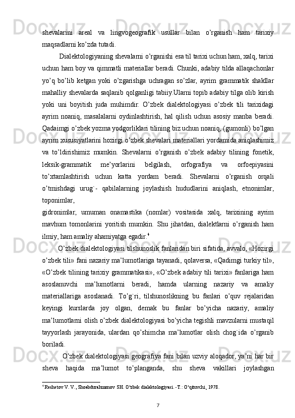 shevalarini   areal   va   lingvogeografik   usullar   bilan   o’rganish   ham   tarixiy
maqsadlarni ko’zda tutadi.
          Dialektologiyaning shevalarni o’rganishi esa til tarixi uchun ham, xalq, tarixi
uchun ham boy va qimmatli materiallar beradi. Chunki, adabiy tilda allaqachonlar
yo’q   bo’lib   ketgan   yoki   o’zgarishga   uchragan   so’zlar,   ayrim   grammatik   shakllar
mahalliy shevalarda saqlanib qolganligi tabiiy.Ularni topib adabiy tilga olib kirish
yoki   uni   boyitish   juda   muhimdir.   O’zbek   dialektologiyasi   o’zbek   tili   tarixidagi
ayrim   noaniq,   masalalarni   oydinlashtirish,   hal   qilish   uchun   asosiy   manba   beradi.
Qadaimgi o’zbek yozma yodgorliklari tilining biz uchun noaniq, (gumonli) bo’lgan
ayrim xususiyatlarini hozirgi o’zbek shevalari materiallari yordamida aniqlashimiz
va   to’ldirishimiz   mumkin.   Shevalarni   o’rganish   o’zbek   adabiy   tilining   fonetik,
leksik-grammatik   me’yorlarini   belgilash,   orfografiya   va   orfoepiyasini
to’xtamlashtirish   uchun   katta   yordam   beradi.   Shevalarni   o’rganish   orqali
o’tmishdagi   urug`-   qabilalarning   joylashish   hududlarini   aniqlash,   etnonimlar,
toponimlar,
gidronimlar,   umuman   onamastika   (nomlar)   vositasida   xalq,   tarixining   ayrim
mavhum   tomonlarini   yoritish   mumkin.   Shu   jihatdan,   dialektlarni   o’rganish   ham
ilmiy, ham amaliy ahamiyatga egadir. 4
        O’zbek dialektologiyasi tilshunoslik fanlaridan biri sifatida, avvalo, «Hozirgi
o’zbek tili» fani nazariy ma’lumotlariga tayanadi, qolaversa, «Qadimgi turkiy til»,
«O’zbek  tilining tarixiy grammatikasi»,  «O’zbek adabiy tili  tarixi» fanlariga ham
asoslanuvchi   ma’lumotlarni   beradi,   hamda   ularning   nazariy   va   amaliy
materiallariga   asoslanadi.   To’g`ri,   tilshunoslikning   bu   fanlari   o’quv   rejalaridan
keyingi   kurslarda   joy   olgan,   demak   bu   fanlar   bo’yicha   nazariy,   amaliy
ma’lumotlarni olish o’zbek dialektologiyasi bo’yicha tegishli mavzularni mustaqil
tayyorlash   jarayonida,   ulardan   qo’shimcha   ma’lumotlar   olish   chog`ida   o’rganib
boriladi.
                 O’zbek dialektologiyasi geografiya fani bilan uzviy aloqador, ya’ni har bir
sheva   haqida   ma’lumot   to’planganda,   shu   sheva   vakillari   joylashgan
4
  Reshetov V. V., Shoabdurahmonov SH.  О ‘zbek dialektologiyasi. -T.:  О ‘qituvchi¸ 1978.
7 