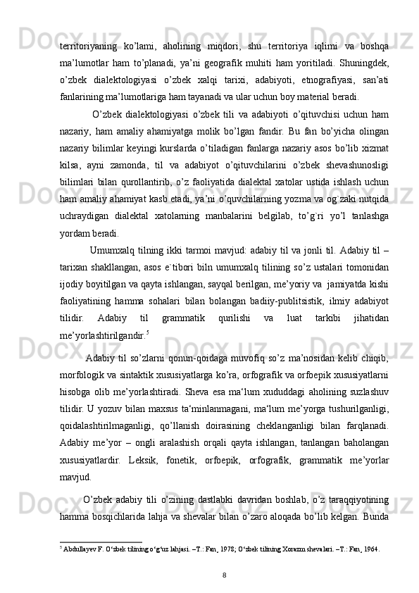 territoriyaning   ko’lami,   aholining   miqdori,   shu   territoriya   iqlimi   va   boshqa
ma’lumotlar   ham   to’planadi,   ya’ni   geografik   muhiti   ham   yoritiladi.   Shuningdek,
o’zbek   dialektologiyasi   o’zbek   xalqi   tarixi,   adabiyoti,   etnografiyasi,   san’ati
fanlarining ma’lumotlariga ham tayanadi va ular uchun boy material beradi.
                O’zbek   dialektologiyasi   o’zbek   tili   va   adabiyoti   o’qituvchisi   uchun   ham
nazariy,   ham   amaliy   ahamiyatga   molik   bo’lgan   fandir.   Bu   fan   bo’yicha   olingan
nazariy bilimlar  keyingi   kurslarda  o’tiladigan  fanlarga nazariy  asos  bo’lib xizmat
kilsa,   ayni   zamonda,   til   va   adabiyot   o’qituvchilarini   o’zbek   shevashunosligi
bilimlari   bilan   qurollantirib,   o’z   faoliyatida   dialektal   xatolar   ustida   ishlash   uchun
ham amaliy ahamiyat kasb etadi, ya’ni o’quvchilarning yozma va og`zaki nutqida
uchraydigan   dialektal   xatolarning   manbalarini   belgilab,   to’g`ri   yo’l   tanlashga
yordam beradi.
                 Umumxalq tilning ikki  tarmoi mavjud: adabiy til va jonli til. Adabiy til  –
tarixan   shakllangan,   asos   e`tibori   biln   umumxalq   tilining   so’z   ustalari   tomonidan
ijodiy boyitilgan va qayta ishlangan, sayqal berilgan, me’yoriy va  jamiyatda kishi
faoliyatining   hamma   sohalari   bilan   bolangan   badiiy-publitsistik,   ilmiy   adabiyot
tilidir.   Adabiy   til   grammatik   qurilishi   va   luat   tarkibi   jihatidan
me’yorlashtirilgandir. 5
            
              Adabiy   til   so’zlarni   qonun-qoidaga   muvofiq   so’z   ma’nosidan   kelib   chiqib,
morfologik va sintaktik xususiyatlarga ko’ra, orfografik va orfoepik xususiyatlarni
hisobga   olib   me’yorlashtiradi.   Sheva   esa   ma‘lum   xududdagi   aholining   suzlashuv
tilidir. U yozuv bilan maxsus ta‘minlanmagani, ma‘lum me’yorga tushurilganligi,
qoidalashtirilmaganligi,   qo’llanish   doirasining   cheklanganligi   bilan   farqlanadi.
Adabiy   me’yor   –   ongli   aralashish   orqali   qayta   ishlangan,   tanlangan   baholangan
xususiyatlardir.   Leksik,   fonetik,   orfoepik,   orfografik,   grammatik   me’yorlar
mavjud.
            O’zbek   adabiy   tili   o’zining   dastlabki   davridan   boshlab,   o’z   taraqqiyotining
hamma bosqichlarida lahja va shevalar bilan o’zaro aloqada bo’lib kelgan. Bunda
5
  Abdullayev F.  О ‘zbek tilining  о ‘g‘uz lahjasi. –T.: Fan¸ 1978;  О ‘zbek tilining Xorazm shevalari. –T.: Fan¸ 1964.
8 